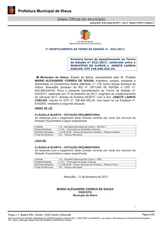 Prefeitura Municipal de Ilheus
Diário Oficial do Município
quinta-feira, 16 de março de 2017 | Ano II - Edição nº 00141 | Caderno 1
ESTADO DA BAHIA
PREFEITURA MUNICIPAL DE ILHÉUS
1
1º APOSTILAMENTO AO TERMO DE ADESÃO nº. 032/2017.
Primeiro termo de Apostilamento ao Termo
de Adesão nº 032/2017, celebrado entre o
MUNICÍPIO DE ILHÉUS e JANETE LAINHA
COELHO, CPF 158.948.355-34.
O Município de Ilhéus, Estado da Bahia, representado pelo Sr. Prefeito
MARIO ALEXANDRE CORREA DE SOUSA, brasileiro, casado, residente e
domiciliado no Condomínio Aldeia Atlântida, n.º 179, bairro Nossa Senhora da
Vitória, Ilhéus/BA, portador do RG nº. 0471348 49 SSP/BA e CPF nº.
843.090.834-04, firma o presente Apostilamento ao Termo de Adesão nº.
032/2017, celebrado em 17 de fevereiro de 2017, originário do credenciamento
do carnaval 2017, através da Portaria 64/2017, com a Sra. JANETE LAINHA
COELHO, inscrito no CPF nº. 158.948.355-34, com base na Lei Estadual nº.
9.433/05, mediante a seguinte cláusula:
ONDE SE LÊ:
CLÁUSULA QUARTA – DOTAÇÃO ORÇAMENTÁRIA
As despesas para o pagamento deste contrato correrão por conta dos recursos da
Dotação Orçamentária a seguir especificada:
Unidade 18 – Secretaria Municipal de Cultura – SECULT
Projeto/Atividade 2.161 – Promoção de Atividades Culturais
Elemento Despesa 3.3.90.39.00 - Outros Serviços de Terceiros – Pessoa Jurídica
Fonte de Recursos 00 – Tesouro Municipal
LEIA-SE:
CLÁUSULA QUARTA – DOTAÇÃO ORÇAMENTÁRIA
As despesas para o pagamento deste contrato correrão por conta dos recursos da
Dotação Orçamentária a seguir especificada:
Unidade 18 – Secretaria Municipal de Cultura – SMC
Projeto/Atividade 2.161 – Promoção de Ações Culturais
Elemento Despesa 3.3.90.36.00 - Outros Serviços de Terceiros – Pessoa Física
Fonte de Recursos 00 – Tesouro Municipal
Ilhéus/Ba., 17 de fevereiro de 2017.
MARIO ALEXANDRE CORREA DE SOUSA
PREFEITO
Município de Ilhéus
Praça J. J. Seabra S/N – Centro | S/N | Centro | Ilhéus-Ba Página 030
Este documento foi assinado digitalmente por SERASA Experian conforme MP n. 2.200-2/2001 de 24/08/2001, que institui a infra-estrutura de Chaves Públicas Brasileira -
ICP - Brasil. Cetificação diigital: A23C5DC763680FC164E49ACD211B930D
 