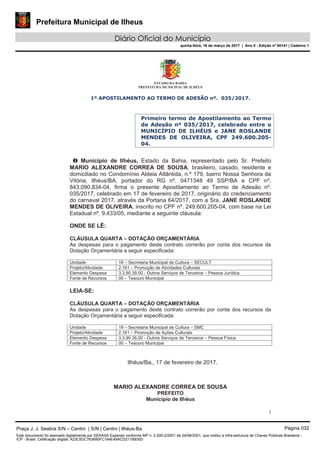 Prefeitura Municipal de Ilheus
Diário Oficial do Município
quinta-feira, 16 de março de 2017 | Ano II - Edição nº 00141 | Caderno 1
ESTADO DA BAHIA
PREFEITURA MUNICIPAL DE ILHÉUS
1
1º APOSTILAMENTO AO TERMO DE ADESÃO nº. 035/2017.
Primeiro termo de Apostilamento ao Termo
de Adesão nº 035/2017, celebrado entre o
MUNICÍPIO DE ILHÉUS e JANE ROSLANDE
MENDES DE OLIVEIRA, CPF 249.600.205-
04.
O Município de Ilhéus, Estado da Bahia, representado pelo Sr. Prefeito
MARIO ALEXANDRE CORREA DE SOUSA, brasileiro, casado, residente e
domiciliado no Condomínio Aldeia Atlântida, n.º 179, bairro Nossa Senhora da
Vitória, Ilhéus/BA, portador do RG nº. 0471348 49 SSP/BA e CPF nº.
843.090.834-04, firma o presente Apostilamento ao Termo de Adesão nº.
035/2017, celebrado em 17 de fevereiro de 2017, originário do credenciamento
do carnaval 2017, através da Portaria 64/2017, com a Sra. JANE ROSLANDE
MENDES DE OLIVEIRA, inscrito no CPF nº. 249.600.205-04, com base na Lei
Estadual nº. 9.433/05, mediante a seguinte cláusula:
ONDE SE LÊ:
CLÁUSULA QUARTA – DOTAÇÃO ORÇAMENTÁRIA
As despesas para o pagamento deste contrato correrão por conta dos recursos da
Dotação Orçamentária a seguir especificada:
Unidade 18 – Secretaria Municipal de Cultura – SECULT
Projeto/Atividade 2.161 – Promoção de Atividades Culturais
Elemento Despesa 3.3.90.39.00 - Outros Serviços de Terceiros – Pessoa Jurídica
Fonte de Recursos 00 – Tesouro Municipal
LEIA-SE:
CLÁUSULA QUARTA – DOTAÇÃO ORÇAMENTÁRIA
As despesas para o pagamento deste contrato correrão por conta dos recursos da
Dotação Orçamentária a seguir especificada:
Unidade 18 – Secretaria Municipal de Cultura – SMC
Projeto/Atividade 2.161 – Promoção de Ações Culturais
Elemento Despesa 3.3.90.36.00 - Outros Serviços de Terceiros – Pessoa Física
Fonte de Recursos 00 – Tesouro Municipal
Ilhéus/Ba., 17 de fevereiro de 2017.
MARIO ALEXANDRE CORREA DE SOUSA
PREFEITO
Município de Ilhéus
Praça J. J. Seabra S/N – Centro | S/N | Centro | Ilhéus-Ba Página 032
Este documento foi assinado digitalmente por SERASA Experian conforme MP n. 2.200-2/2001 de 24/08/2001, que institui a infra-estrutura de Chaves Públicas Brasileira -
ICP - Brasil. Cetificação diigital: A23C5DC763680FC164E49ACD211B930D
 