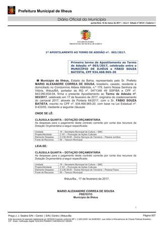 Prefeitura Municipal de Ilheus
Diário Oficial do Município
quinta-feira, 16 de março de 2017 | Ano II - Edição nº 00141 | Caderno 1
ESTADO DA BAHIA
PREFEITURA MUNICIPAL DE ILHÉUS
1
1º APOSTILAMENTO AO TERMO DE ADESÃO nº. 003/2017.
Primeiro termo de Apostilamento ao Termo
de Adesão nº 003/2017, celebrado entre o
MUNICÍPIO DE ILHÉUS e FÁBIO SOUZA
BATISTA, CPF 934.468.965-20
O Município de Ilhéus, Estado da Bahia, representado pelo Sr. Prefeito
MARIO ALEXANDRE CORREA DE SOUSA, brasileiro, casado, residente e
domiciliado no Condomínio Aldeia Atlântida, n.º 179, bairro Nossa Senhora da
Vitória, Ilhéus/BA, portador do RG nº. 0471348 49 SSP/BA e CPF nº.
843.090.834-04, firma o presente Apostilamento ao Termo de Adesão nº.
003/2017, celebrado em 17 de fevereiro de 2017, originário do credenciamento
do carnaval 2017, através da Portaria 64/2017, com o Sr. FÁBIO SOUZA
BATISTA, inscrito no CPF nº. 934.468.965-20, com base na Lei Estadual nº.
9.433/05, mediante a seguinte cláusula:
ONDE SE LÊ:
CLÁUSULA QUARTA – DOTAÇÃO ORÇAMENTÁRIA
As despesas para o pagamento deste contrato correrão por conta dos recursos da
Dotação Orçamentária a seguir especificada:
Unidade 18 – Secretaria Municipal de Cultura – SMC
Projeto/Atividade 2.161 – Promoção de Ações Culturais
Elemento Despesa 3.3.90.39.00 - Outros Serviços de Terceiros – Pessoa Jurídica
Fonte de Recursos 00 – Tesouro Municipal
LEIA-SE:
CLÁUSULA QUARTA – DOTAÇÃO ORÇAMENTÁRIA
As despesas para o pagamento deste contrato correrão por conta dos recursos da
Dotação Orçamentária a seguir especificada:
Unidade 18 – Secretaria Municipal de Cultura – SMC
Projeto/Atividade 2.161 – Promoção de Ações Culturais
Elemento Despesa 3.3.90.36.00 - Outros Serviços de Terceiros – Pessoa Física
Fonte de Recursos 00 – Tesouro Municipal
Ilhéus/Ba., 17 de fevereiro de 2017.
MARIO ALEXANDRE CORREA DE SOUSA
PREFEITO
Município de Ilhéus
Praça J. J. Seabra S/N – Centro | S/N | Centro | Ilhéus-Ba Página 007
Este documento foi assinado digitalmente por SERASA Experian conforme MP n. 2.200-2/2001 de 24/08/2001, que institui a infra-estrutura de Chaves Públicas Brasileira -
ICP - Brasil. Cetificação diigital: A23C5DC763680FC164E49ACD211B930D
 