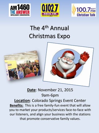 The 4th Annual
Christmas Expo
Date: November 21, 2015
9am-6pm
Location: Colorado Springs Event Center
Benefits: This is a free family-fun event that will allow
you to market your products/services face-to-face with
our listeners, and align your business with the stations
that promote conservative family values.
 