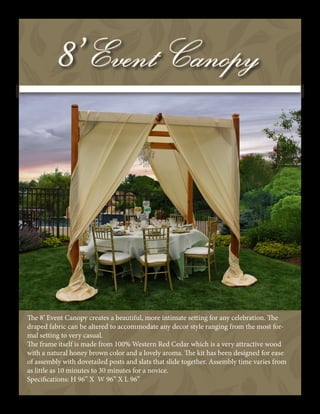 The 8’ Event Canopy creates a beautiful, more intimate setting for any celebration. The
draped fabric can be altered to accommodate any decor style ranging from the most for-
mal setting to very casual.
The frame itself is made from 100% Western Red Cedar which is a very attractive wood
with a natural honey brown color and a lovely aroma. The kit has been designed for ease
of assembly with dovetailed posts and slats that slide together. Assembly time varies from
as little as 10 minutes to 30 minutes for a novice.
Specifications: H 96” X W 96” X L 96”
 