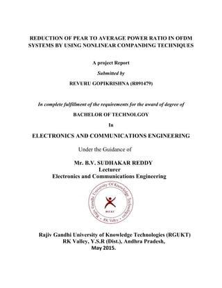 REDUCTION OF PEAR TO AVERAGE POWER RATIO IN OFDM
SYSTEMS BY USING NONLINEAR COMPANDING TECHNIQUES
A project Report
Submitted by
REVURU GOPIKRISHNA (R091479)
In complete fulfillment of the requirements for the award of degree of
BACHELOR OF TECHNOLGOY
In
ELECTRONICS AND COMMUNICATIONS ENGINEERING
Under the Guidance of
Mr. B.V. SUDHAKAR REDDY
Lecturer
Electronics and Communications Engineering
Rajiv Gandhi University of Knowledge Technologies (RGUKT)
RK Valley, Y.S.R (Dist.), Andhra Pradesh,
May 2015.
 
