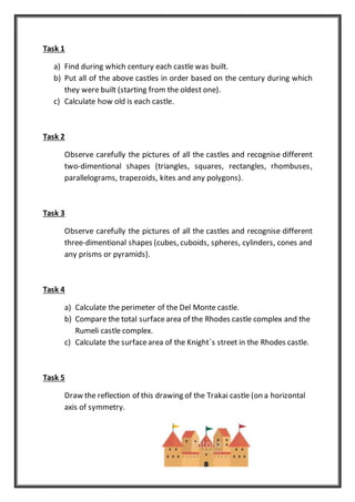 Task 1
a) Find during which century each castle was built.
b) Put all of the above castles in order based on the century during which
they were built (starting from the oldest one).
c) Calculate how old is each castle.
Task 2
Observe carefully the pictures of all the castles and recognise different
two-dimentional shapes (triangles, squares, rectangles, rhombuses,
parallelograms, trapezoids, kites and any polygons).
Task 3
Observe carefully the pictures of all the castles and recognise different
three-dimentional shapes (cubes, cuboids, spheres, cylinders, cones and
any prisms or pyramids).
Task 4
a) Calculate the perimeter of the Del Monte castle.
b) Compare the total surfacearea of the Rhodes castle complex and the
Rumeli castle complex.
c) Calculate the surfacearea of the Knight΄s street in the Rhodes castle.
Task 5
Draw the reflection of this drawing of the Trakai castle (on a horizontal
axis of symmetry.
 