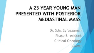 A 23 YEAR YOUNG MAN
PRESENTED WITH POSTERIOR
MEDIASTINAL MASS
Dr. S.M. Syfuzzaman
Phase B resident
Clinical Oncology
BSMMU
 
