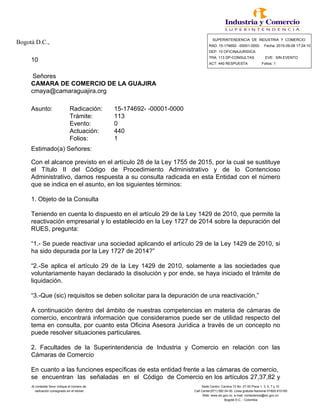 Bogotá D.C., SUPERINTENDENCIA DE INDUSTRIA Y COMERCIO
RAD: 15-174692- -00001-0000 Fecha: 2015-09-08 17:24:10
DEP: 10 OFICINAJURIDICA
10 TRA: 113 DP-CONSULTAS EVE: SIN EVENTO
ACT: 440 RESPUESTA Folios: 1
Señores
CAMARA DE COMERCIO DE LA GUAJIRA
cmaya@camaraguajira.org
Asunto: Radicación: 15-174692- -00001-0000
Trámite: 113
Evento: 0
Actuación: 440
Folios: 1
Estimado(a) Señores:
Con el alcance previsto en el artículo 28 de la Ley 1755 de 2015, por la cual se sustituye
el Título II del Código de Procedimiento Administrativo y de lo Contencioso
Administrativo, damos respuesta a su consulta radicada en esta Entidad con el número
que se indica en el asunto, en los siguientes términos:
1. Objeto de la Consulta
Teniendo en cuenta lo dispuesto en el artículo 29 de la Ley 1429 de 2010, que permite la
reactivación empresarial y lo establecido en la Ley 1727 de 2014 sobre la depuración del
RUES, pregunta:
“1.- Se puede reactivar una sociedad aplicando el artículo 29 de la Ley 1429 de 2010, si
ha sido depurada por la Ley 1727 de 2014?”
“2.-Se aplica el artículo 29 de la Ley 1429 de 2010, solamente a las sociedades que
voluntariamente hayan declarado la disolución y por ende, se haya iniciado el trámite de
liquidación.
“3.-Que (sic) requisitos se deben solicitar para la depuración de una reactivación,”
A continuación dentro del ámbito de nuestras competencias en materia de cámaras de
comercio, encontrará información que consideramos puede ser de utilidad respecto del
tema en consulta, por cuanto esta Oficina Asesora Jurídica a través de un concepto no
puede resolver situaciones particulares.
2. Facultades de la Superintendencia de Industria y Comercio en relación con las
Cámaras de Comercio
En cuanto a las funciones específicas de esta entidad frente a las cámaras de comercio,
se encuentran las señaladas en el Código de Comercio en los artículos 27,37,82 y
Al contestar favor indique el número de Sede Centro: Carrera 13 No. 27-00 Pisos 1, 3, 5, 7 y 10
radicación consignado en el sticker Call Center(571) 592 04 00. Linea gratuita Nacional 01800-910165
Web: www.sic.gov.co e-mail: contactenos@sic.gov.co
Bogotá D.C. - Colombia
 