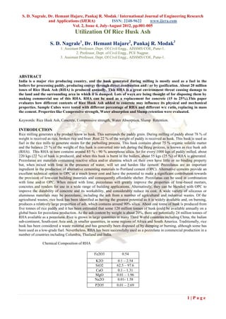 S. D. Nagrale, Dr. Hemant Hajare, Pankaj R. Modak / International Journal of Engineering Research
                 and Applications (IJERA)            ISSN: 2248-9622      www.ijera.com
                              Vol. 2, Issue 4, July-August 2012, pp.001-005
                                     Utilization Of Rice Husk Ash
                    S. D. Nagrale1, Dr. Hemant Hajare2, Pankaj R. Modak3
                           1. Assistant Professor, Dept. Of Civil Engg., AISSMS COE, Pune-1.
                                      2. Professor, Dept. of Civil Engg., PCE Nagpur.
                           3. Assistant Professor, Dept. Of Civil Engg., AISSMS COE, Pune-1.




ABSTRACT
India is a major rice producing country, and the husk generated during milling is mostly used as a fuel in the
boilers for processing paddy, producing energy through direct combustion and / or by gasification. About 20 million
tones of Rice Husk Ash (RHA) is produced annually. This RHA is a great environment threat causing damage to
the land and the surrounding area in which it is dumped. Lots of ways are being thought of for disposing them by
making commercial use of this RHA. RHA can be used as a replacement for concrete (15 to 25%).This paper
evaluates how different contents of Rice Husk Ash added to concrete may influence its physical and mechanical
properties. Sample Cubes were tested with different percentage of RHA and different w/c ratio, replacing in mass
the cement. Properties like Compressive strength, Water absorption and Slump retention were evaluated.

Keywords: Rice Husk Ash, Concrete, Compressive strength, Water Absorption, Slump Retention.

INTRODUCTION
Rice milling generates a by product know as husk. This surrounds the paddy grain. During milling of paddy about 78 % of
weight is received as rice, broken rice and bran .Rest 22 % of the weight of paddy is received as husk. This husk is used as
fuel in the rice mills to generate steam for the parboiling process. This husk contains about 75 % organic volatile matter
and the balance 25 % of the weight of this husk is converted into ash during the firing process, is known as rice husk ash
(RHA). This RHA in turn contains around 85 % - 90 % amorphous silica. So for every 1000 kgs of paddy milled, about
220 kgs (22 %) of husk is produced, and when this husk is burnt in the boilers, about 55 kgs (25 %) of RHA is generated.
Pozzolanas are materials containing reactive silica and/or alumina which on their own have little or no binding property
but, when mixed with lime in the presence of water, will set and harden like cement. Pozzolanas are an important
ingredient in the production of alternative cementing materials to Portland cement (OPC). Alternative cements provide an
excellent technical option to OPC at a much lower cost and have the potential to make a significant contribution towards
the provision of low-cost building materials and consequently affordable shelter. Pozzolanas can be used in combination
with lime and/or OPC. When mixed with lime, pozzolanas will greatly improve the properties of lime-based mortars,
concretes and renders for use in a wide range of building applications. Alternatively, they can be blended with OPC to
improve the durability of concrete and its workability, and considerably reduce its cost. A wide variety of siliceous or
aluminous materials may be pozzolanic, including the ash from a number of agricultural and industrial wastes. Of the
agricultural wastes, rice husk has been identified as having the greatest potential as it is widely available and, on burning,
produces a relatively large proportion of ash, which contains around 90% silica. About one tonne of husk is produced from
five tonnes of rice paddy and it has been estimated that some 120 million tonnes of husk could be available annually on a
global basis for pozzolana production. As the ash content by weight is about 20%, there are potentially 24 million tonnes of
RHA available as a pozzolana. Rice is grown in large quantities in many Third World countries including China, the Indian
sub-continent, South-east Asia and, in smaller quantities, in some regions of Africa and South America. Traditionally, rice
husk has been considered a waste material and has generally been disposed of by dumping or burning, although some has
been used as a low-grade fuel. Nevertheless, RHA has been successfully used as a pozzolana in commercial production in a
number of countries including Columbia, Thailand and India.

               Chemical Composition of RHA

                                                  Fe2O3              0.54
                                                   K2O            0.1 – 2.54
                                                   SiO2          62.5 – 97.6
                                                   CaO            0.1 – 1.31
                                                   MgO           0.01 – 1.96
                                                   Na2O          0.01- 1.58
                                                   P2O5          0.01 – 2.69


                                                                                                                1|Page
 