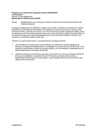 Pregunta con solicitud de respuesta escrita E-001465/2015
a la Comisión
Artículo 130 del Reglamento
Beatriz Becerra Basterrechea (ALDE)
Asunto: Establecimiento de una tasa por conexión a Internet en la Comunidad Autónoma de
Cataluña (España)
La pregunta parlamentaria E-00039/15, dirigida a la Comisión, se refería a la reciente Ley 15/2014
aprobada por el Parlamento de Cataluña, que establece una tasa de 0,25 euros al mes por cada
conexión de ADSL, tanto fija como móvil, con el fin de financiar al sector audiovisual catalán. Como
ya indicamos en la mencionada pregunta, hace unos meses el Gobierno húngaro fue reprendido por
la Comisión Europea con motivo del establecimiento de una tasa sobre Internet, al afectar a los
usuarios y al crecimiento digital de este país.
Teniendo en cuenta estos hechos, y complementando la pregunta anterior:
1. ¿No considera la Comisión que la tasa constituye una restricción a la libre prestación de
servicios y la libertad de establecimiento, consagradas en los artículos 56 y 49 del TFUE, en la
medida en que dificulta el acceso al mercado catalán y por ende español a operadores que no
están establecidos en esa región de España?
2. ¿Notificó el Gobierno de España la nueva ley a la Comisión en virtud de la Directiva 98/34/CE
por la que se establece un procedimiento de información en materia de las normas y
reglamentaciones técnicas? En caso negativo, ¿qué medidas piensa tomar la Comisión para
reparar dicha vulneración?
1048248.ES PE 548.630
 