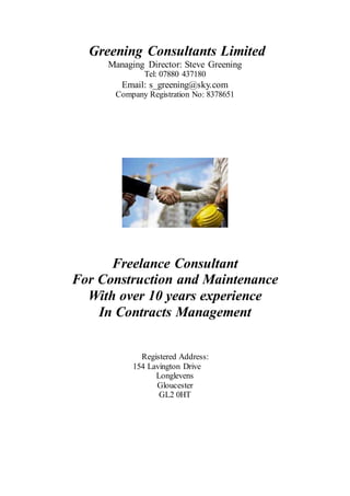 Greening Consultants Limited
Managing Director: Steve Greening
Tel: 07880 437180
Email: s_greening@sky.com
Company Registration No: 8378651
Freelance Consultant
For Construction and Maintenance
With over 10 years experience
In Contracts Management
Registered Address:
154 Lavington Drive
Longlevens
Gloucester
GL2 0HT
 