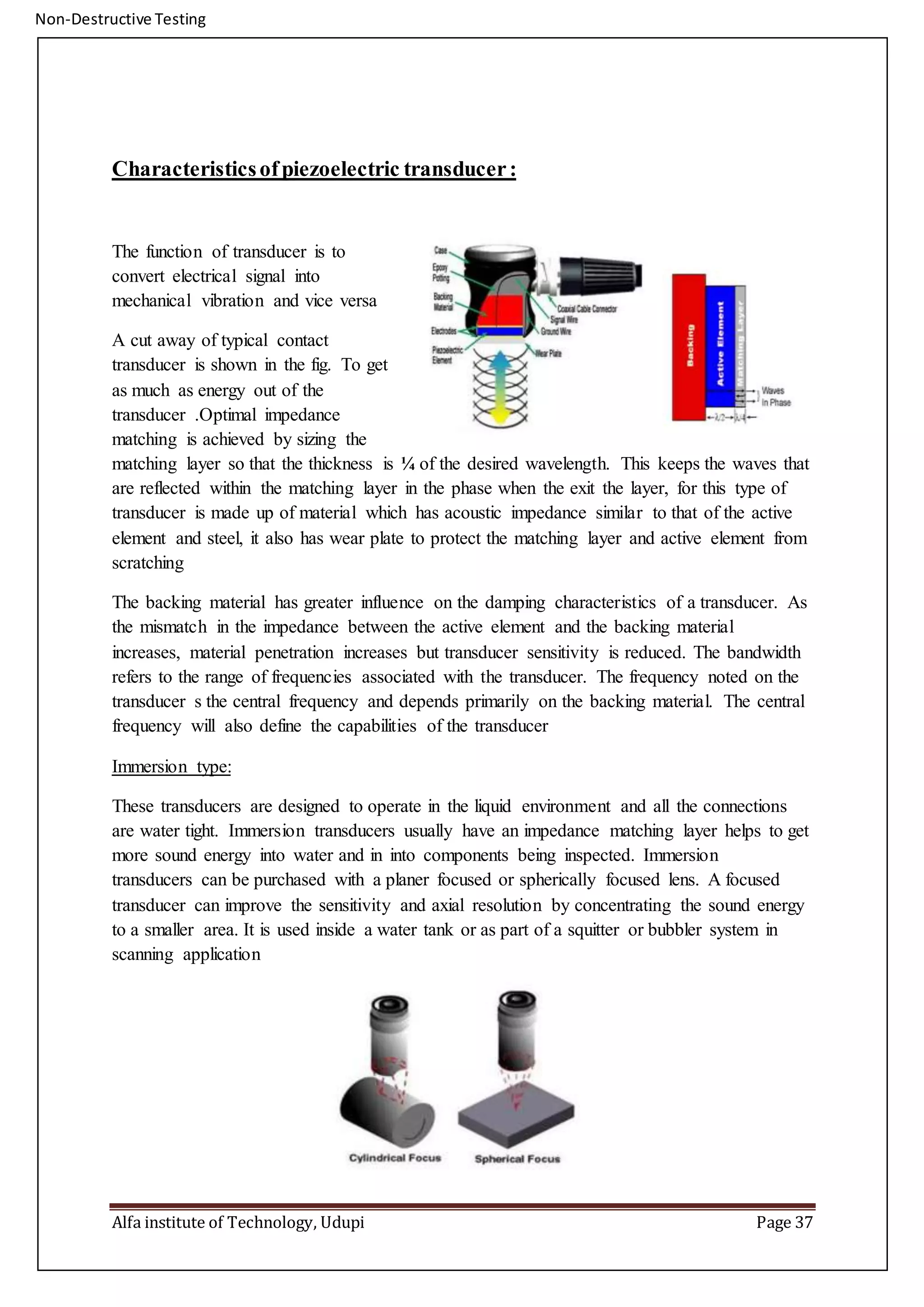 Non-Destructive Testing
Alfa institute of Technology, Udupi Page 37
Characteristicsofpiezoelectric transducer:
The function of transducer is to
convert electrical signal into
mechanical vibration and vice versa
A cut away of typical contact
transducer is shown in the fig. To get
as much as energy out of the
transducer .Optimal impedance
matching is achieved by sizing the
matching layer so that the thickness is ¼ of the desired wavelength. This keeps the waves that
are reflected within the matching layer in the phase when the exit the layer, for this type of
transducer is made up of material which has acoustic impedance similar to that of the active
element and steel, it also has wear plate to protect the matching layer and active element from
scratching
The backing material has greater influence on the damping characteristics of a transducer. As
the mismatch in the impedance between the active element and the backing material
increases, material penetration increases but transducer sensitivity is reduced. The bandwidth
refers to the range of frequencies associated with the transducer. The frequency noted on the
transducer s the central frequency and depends primarily on the backing material. The central
frequency will also define the capabilities of the transducer
Immersion type:
These transducers are designed to operate in the liquid environment and all the connections
are water tight. Immersion transducers usually have an impedance matching layer helps to get
more sound energy into water and in into components being inspected. Immersion
transducers can be purchased with a planer focused or spherically focused lens. A focused
transducer can improve the sensitivity and axial resolution by concentrating the sound energy
to a smaller area. It is used inside a water tank or as part of a squitter or bubbler system in
scanning application
 