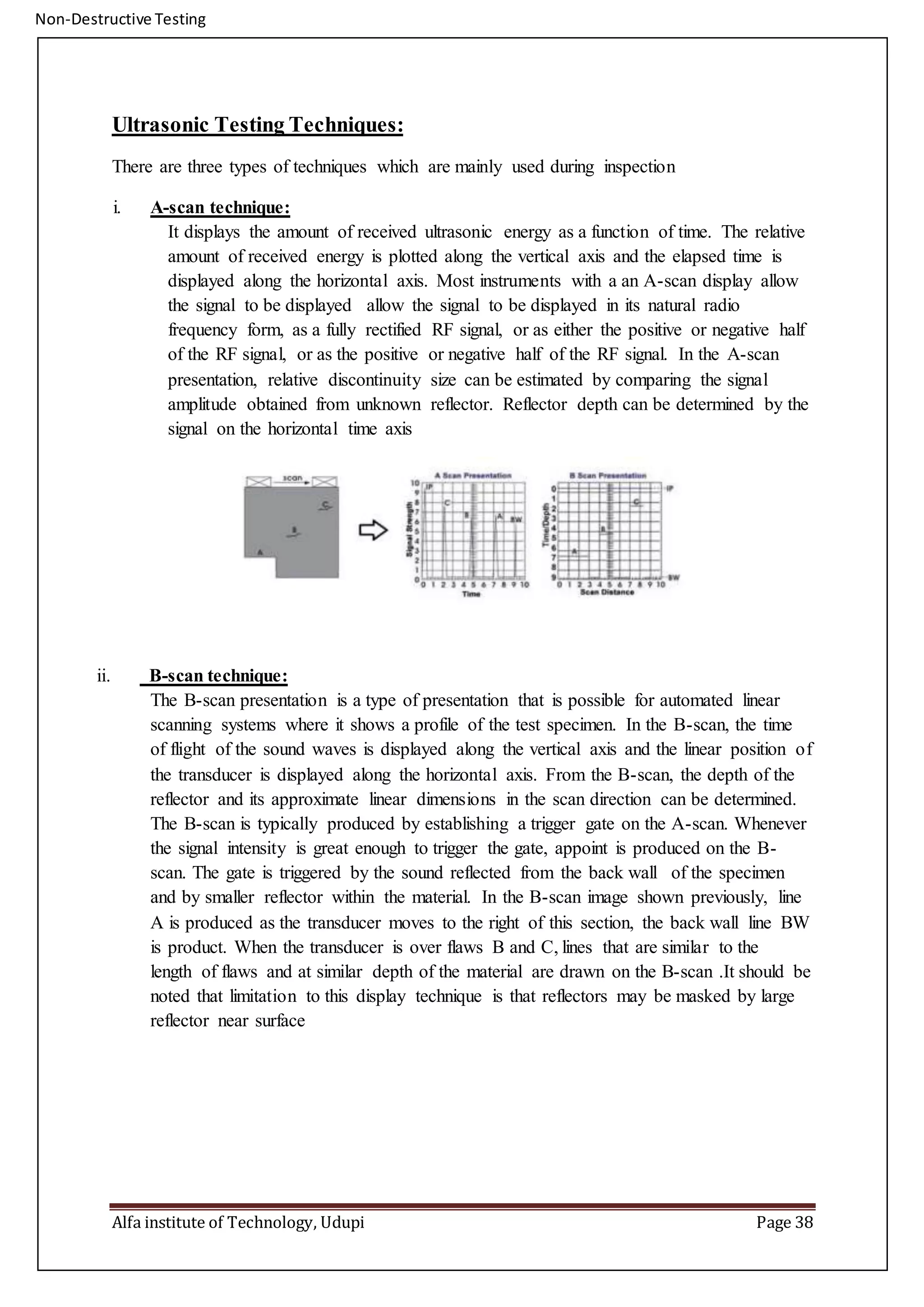 Non-Destructive Testing
Alfa institute of Technology, Udupi Page 38
Ultrasonic Testing Techniques:
There are three types of techniques which are mainly used during inspection
i. A-scan technique:
It displays the amount of received ultrasonic energy as a function of time. The relative
amount of received energy is plotted along the vertical axis and the elapsed time is
displayed along the horizontal axis. Most instruments with a an A-scan display allow
the signal to be displayed allow the signal to be displayed in its natural radio
frequency form, as a fully rectified RF signal, or as either the positive or negative half
of the RF signal, or as the positive or negative half of the RF signal. In the A-scan
presentation, relative discontinuity size can be estimated by comparing the signal
amplitude obtained from unknown reflector. Reflector depth can be determined by the
signal on the horizontal time axis
ii. B-scan technique:
The B-scan presentation is a type of presentation that is possible for automated linear
scanning systems where it shows a profile of the test specimen. In the B-scan, the time
of flight of the sound waves is displayed along the vertical axis and the linear position of
the transducer is displayed along the horizontal axis. From the B-scan, the depth of the
reflector and its approximate linear dimensions in the scan direction can be determined.
The B-scan is typically produced by establishing a trigger gate on the A-scan. Whenever
the signal intensity is great enough to trigger the gate, appoint is produced on the B-
scan. The gate is triggered by the sound reflected from the back wall of the specimen
and by smaller reflector within the material. In the B-scan image shown previously, line
A is produced as the transducer moves to the right of this section, the back wall line BW
is product. When the transducer is over flaws B and C, lines that are similar to the
length of flaws and at similar depth of the material are drawn on the B-scan .It should be
noted that limitation to this display technique is that reflectors may be masked by large
reflector near surface
 