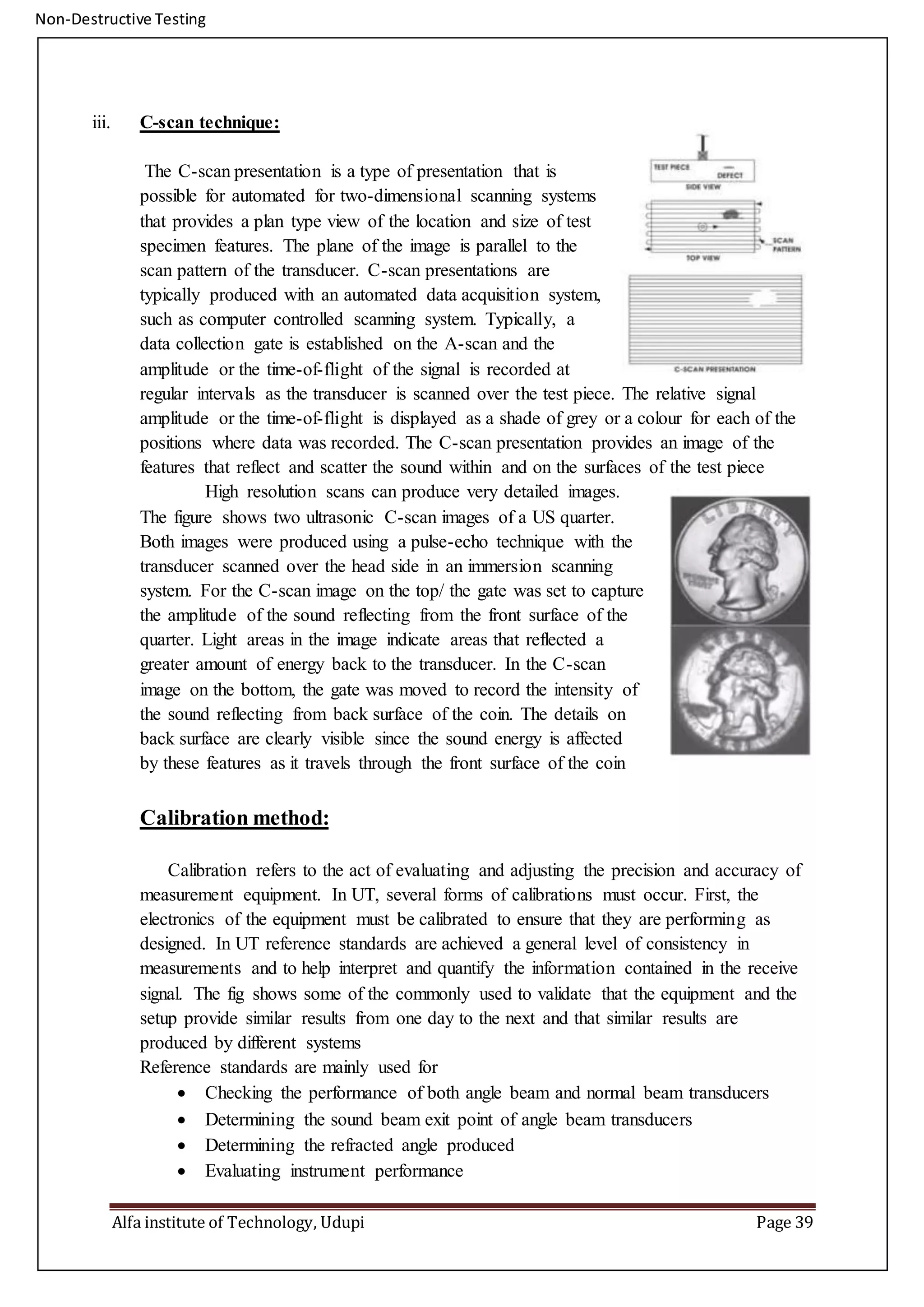 Non-Destructive Testing
Alfa institute of Technology, Udupi Page 39
iii. C-scan technique:
The C-scan presentation is a type of presentation that is
possible for automated for two-dimensional scanning systems
that provides a plan type view of the location and size of test
specimen features. The plane of the image is parallel to the
scan pattern of the transducer. C-scan presentations are
typically produced with an automated data acquisition system,
such as computer controlled scanning system. Typically, a
data collection gate is established on the A-scan and the
amplitude or the time-of-flight of the signal is recorded at
regular intervals as the transducer is scanned over the test piece. The relative signal
amplitude or the time-of-flight is displayed as a shade of grey or a colour for each of the
positions where data was recorded. The C-scan presentation provides an image of the
features that reflect and scatter the sound within and on the surfaces of the test piece
High resolution scans can produce very detailed images.
The figure shows two ultrasonic C-scan images of a US quarter.
Both images were produced using a pulse-echo technique with the
transducer scanned over the head side in an immersion scanning
system. For the C-scan image on the top/ the gate was set to capture
the amplitude of the sound reflecting from the front surface of the
quarter. Light areas in the image indicate areas that reflected a
greater amount of energy back to the transducer. In the C-scan
image on the bottom, the gate was moved to record the intensity of
the sound reflecting from back surface of the coin. The details on
back surface are clearly visible since the sound energy is affected
by these features as it travels through the front surface of the coin
Calibration method:
Calibration refers to the act of evaluating and adjusting the precision and accuracy of
measurement equipment. In UT, several forms of calibrations must occur. First, the
electronics of the equipment must be calibrated to ensure that they are performing as
designed. In UT reference standards are achieved a general level of consistency in
measurements and to help interpret and quantify the information contained in the receive
signal. The fig shows some of the commonly used to validate that the equipment and the
setup provide similar results from one day to the next and that similar results are
produced by different systems
Reference standards are mainly used for
 Checking the performance of both angle beam and normal beam transducers
 Determining the sound beam exit point of angle beam transducers
 Determining the refracted angle produced
 Evaluating instrument performance
 