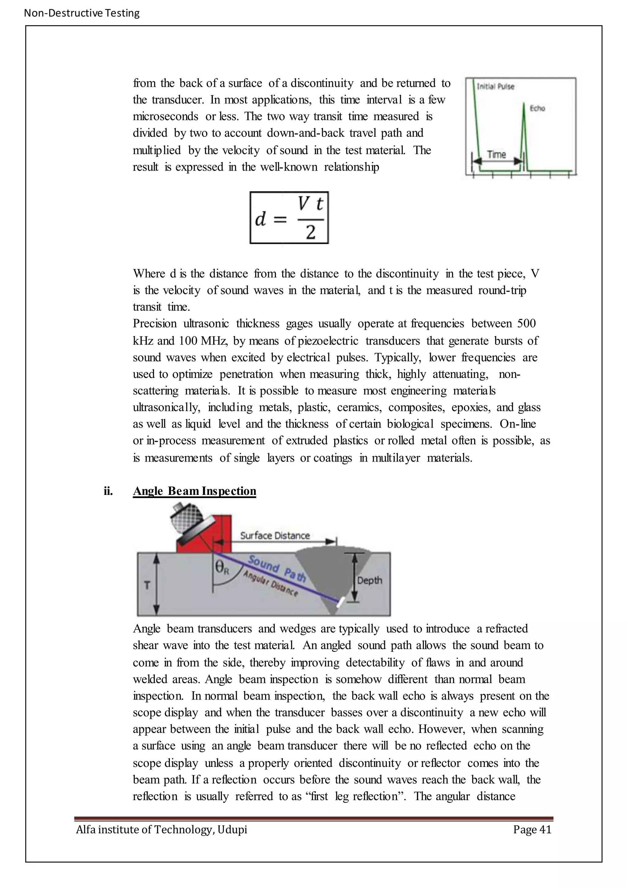 Non-Destructive Testing
Alfa institute of Technology, Udupi Page 41
from the back of a surface of a discontinuity and be returned to
the transducer. In most applications, this time interval is a few
microseconds or less. The two way transit time measured is
divided by two to account down-and-back travel path and
multiplied by the velocity of sound in the test material. The
result is expressed in the well-known relationship
Where d is the distance from the distance to the discontinuity in the test piece, V
is the velocity of sound waves in the material, and t is the measured round-trip
transit time.
Precision ultrasonic thickness gages usually operate at frequencies between 500
kHz and 100 MHz, by means of piezoelectric transducers that generate bursts of
sound waves when excited by electrical pulses. Typically, lower frequencies are
used to optimize penetration when measuring thick, highly attenuating, non-
scattering materials. It is possible to measure most engineering materials
ultrasonically, including metals, plastic, ceramics, composites, epoxies, and glass
as well as liquid level and the thickness of certain biological specimens. On-line
or in-process measurement of extruded plastics or rolled metal often is possible, as
is measurements of single layers or coatings in multilayer materials.
ii. Angle Beam Inspection
Angle beam transducers and wedges are typically used to introduce a refracted
shear wave into the test material. An angled sound path allows the sound beam to
come in from the side, thereby improving detectability of flaws in and around
welded areas. Angle beam inspection is somehow different than normal beam
inspection. In normal beam inspection, the back wall echo is always present on the
scope display and when the transducer basses over a discontinuity a new echo will
appear between the initial pulse and the back wall echo. However, when scanning
a surface using an angle beam transducer there will be no reflected echo on the
scope display unless a properly oriented discontinuity or reflector comes into the
beam path. If a reflection occurs before the sound waves reach the back wall, the
reflection is usually referred to as “first leg reflection”. The angular distance
 