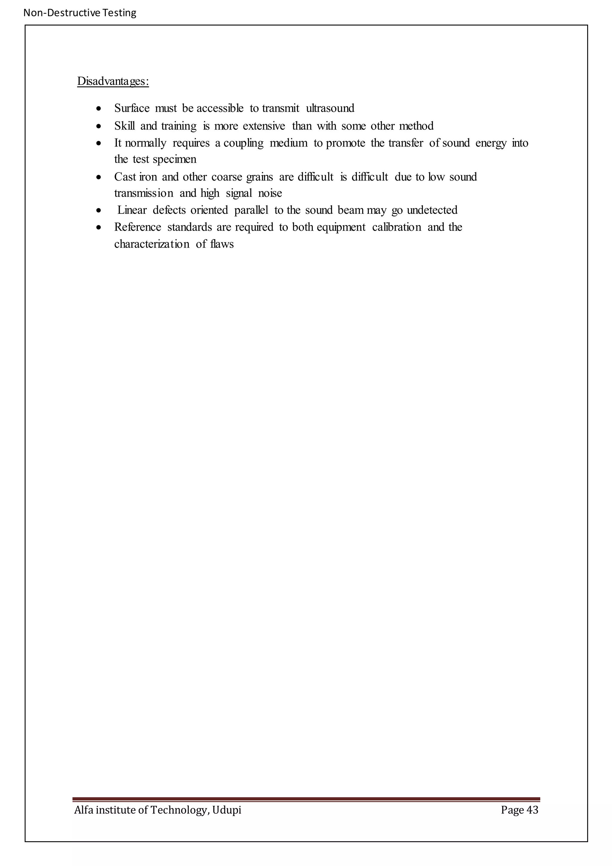 Non-Destructive Testing
Alfa institute of Technology, Udupi Page 43
Disadvantages:
 Surface must be accessible to transmit ultrasound
 Skill and training is more extensive than with some other method
 It normally requires a coupling medium to promote the transfer of sound energy into
the test specimen
 Cast iron and other coarse grains are difficult is difficult due to low sound
transmission and high signal noise
 Linear defects oriented parallel to the sound beam may go undetected
 Reference standards are required to both equipment calibration and the
characterization of flaws
 