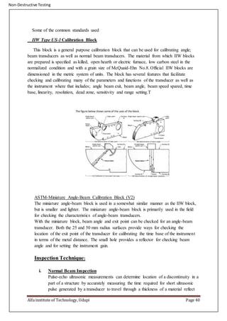 Non-Destructive Testing
Alfa institute of Technology, Udupi Page 40
Some of the common standards used
IIW Type US-1 Calibration Block
This block is a general purpose calibration block that can be used for calibrating angle;
beam transducers as well as normal beam transducers. The material from which IIW blocks
are prepared is specified as killed, open hearth or electric furnace, low carbon steel in the
normalized condition and with a grain size of McQuaid-Ehn No.8. Official IIW blocks are
dimensioned in the metric system of units. The block has several features that facilitate
checking and calibrating many of the parameters and functions of the transducer as well as
the instrument where that includes; angle beam exit, beam angle, beam speed spared, time
base, linearity, resolution, dead zone, sensitivity and range setting.T
ASTM-Miniature Angle-Beam Calibration Block (V2)
The miniature angle-beam block is used in a somewhat similar manner as the IIW block,
but is smaller and lighter. The miniature angle-beam block is primarily used in the field
for checking the characteristics of angle-beam transducers.
With the miniature block, beam angle and exit point can be checked for an angle-beam
transducer. Both the 25 and 50 mm radius surfaces provide ways for checking the
location of the exit point of the transducer for calibrating the time base of the instrument
in terms of the metal distance. The small hole provides a reflector for checking beam
angle and for setting the instrument gain.
Inspection Technique:
i. Normal Beam Inspection
Pulse-echo ultrasonic measurements can determine location of a discontinuity in a
part of a structure by accurately measuring the time required for short ultrasonic
pulse generated by a transducer to travel through a thickness of a material reflect
 