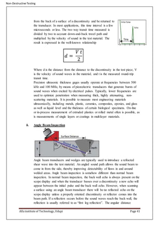 Non-Destructive Testing
Alfa institute of Technology, Udupi Page 41
from the back of a surface of a discontinuity and be returned to
the transducer. In most applications, this time interval is a few
microseconds or less. The two way transit time measured is
divided by two to account down-and-back travel path and
multiplied by the velocity of sound in the test material. The
result is expressed in the well-known relationship
Where d is the distance from the distance to the discontinuity in the test piece, V
is the velocity of sound waves in the material, and t is the measured round-trip
transit time.
Precision ultrasonic thickness gages usually operate at frequencies between 500
kHz and 100 MHz, by means of piezoelectric transducers that generate bursts of
sound waves when excited by electrical pulses. Typically, lower frequencies are
used to optimize penetration when measuring thick, highly attenuating, non-
scattering materials. It is possible to measure most engineering materials
ultrasonically, including metals, plastic, ceramics, composites, epoxies, and glass
as well as liquid level and the thickness of certain biological specimens. On-line
or in-process measurement of extruded plastics or rolled metal often is possible, as
is measurements of single layers or coatings in multilayer materials.
ii. Angle Beam Inspection
Angle beam transducers and wedges are typically used to introduce a refracted
shear wave into the test material. An angled sound path allows the sound beam to
come in from the side, thereby improving detectability of flaws in and around
welded areas. Angle beam inspection is somehow different than normal beam
inspection. In normal beam inspection, the back wall echo is always present on the
scope display and when the transducer basses over a discontinuity a new echo will
appear between the initial pulse and the back wall echo. However, when scanning
a surface using an angle beam transducer there will be no reflected echo on the
scope display unless a properly oriented discontinuity or reflector comes into the
beam path. If a reflection occurs before the sound waves reach the back wall, the
reflection is usually referred to as “first leg reflection”. The angular distance
 