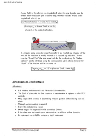 Non-Destructive Testing
Alfa institute of Technology, Udupi Page 42
(Sound Path) to the reflector can be calculated using the same formula used for
normal beam transducers (but of course using the shear velocity instead of the
longitudinal velocity) as:
If a reflector came across the sound beam after it has reached and reflected off the
back all, the reflection is usually referred to as “second leg reflection”. In this
case, the “Sound Path” (the total sound path for the two legs) and the “Surface
Distance” can be calculated using the same equations given above; however the
“Depth” of the reflector will be calculated as
Advantages and Disadvantages:
Advantages:
 It is sensitive to both surface and sub-surface discontinuities.
 The depth of penetration for flaw detection or measurement is superior to other NDT
methods
 Only single-sided accurate in determining reflector position and estimating size and
shape
 Minimal part preparation is required
 It provides instantaneous results
 Detail images can be produced with automated systems
 It has other uses, such as thickness measurement, an addition to flaw detection
 Its equipment can be highly portable or highly automated
 