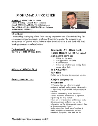 Thanksfor your timein reading myCV
MOHAMAD Ali KORJIEH
ADDRESS: Beirut-Tarek Al Jadida
Chama Building - Ground floor- Lebanon
E-mail: MOHAMADKORJYEH@hotmail.com
Date of Birth: JULY, 5 1989 MAZRAA – Lebanon
Mobile: 00961 76 096 493
---------------------------------------------------------------------------------------------------------------------
Objectives:
I am seeking a company where I can use my experience and education to help the
company meet and surpass its goals and I want to be part of the success in an
environment of growth and excellence when I want to excel in this field with hard
work, perseverance and dedication
ProfessionalExperience
march -24 -2015-10 may-2016:
Internship AT : Blom Bank
Hamra Branch-ABED AL AZIZ
/car loans/Follow up
 Follow up visa cards
 Fill applications for client
 Communication
 Follow-up of all the data coming from
unpaid client daily.
01 March 2013-Feb. 2014 El BABA sweet
Part time
Cashier and in the same time customer services.
January 2011- DEC. 2014 Korjieh company as
Accountant
equipment and tools and preparing clients orders
car items.
Premises responsibility in the warehouse.
Ensures preventive maintenance of equipment.
Supervising the daily workers
Follow-up of all instructions and invoices on the
data entry program and excel and sort the
information and file it to entry data on excel sheet
or data entry program (agent).
And responsibility for all task of purchase in
korjieh company such as ( tools, machine ,
computers, equipment, main tools for the
 