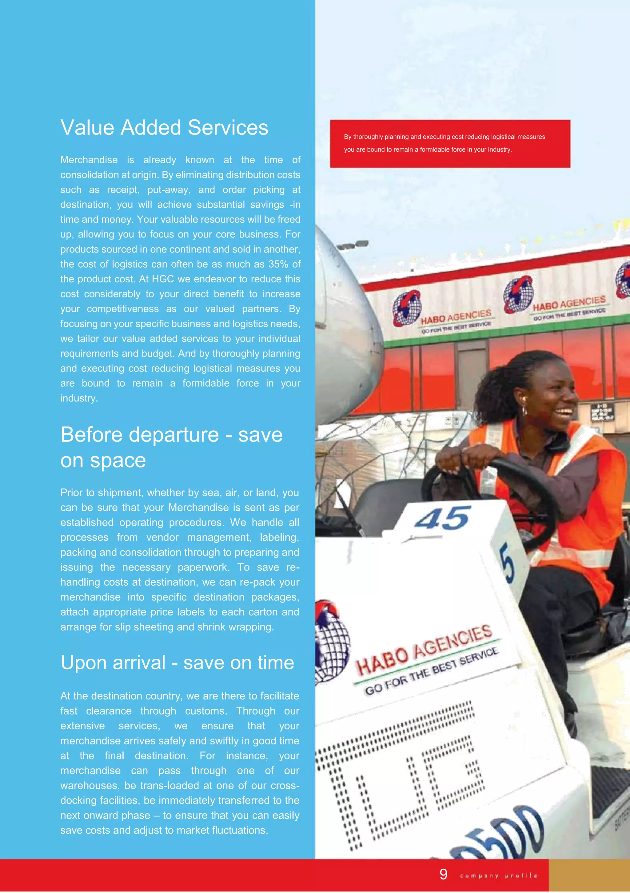 Value Added Services
Merchandise is already known at the time of
consolidation at origin. By eliminating distribution costs
such as receipt, put-away, and order picking at
destination, you will achieve substantial savings -in
time and money. Your valuable resources will be freed
up, allowing you to focus on your core business. For
products sourced in one continent and sold in another,
the cost of logistics can often be as much as 35% of
the product cost. At HGC we endeavor to reduce this
cost considerably to your direct benefit to increase
your competitiveness as our valued partners. By
focusing on your specific business and logistics needs,
we tailor our value added services to your individual
requirements and budget. And by thoroughly planning
and executing cost reducing logistical measures you
are bound to remain a formidable force in your
industry.
Before departure - save
on space
Prior to shipment, whether by sea, air, or land, you
can be sure that your Merchandise is sent as per
established operating procedures. We handle all
processes from vendor management, labeling,
packing and consolidation through to preparing and
issuing the necessary paperwork. To save re-
handling costs at destination, we can re-pack your
merchandise into specific destination packages,
attach appropriate price labels to each carton and
arrange for slip sheeting and shrink wrapping.
Upon arrival - save on time
At the destination country, we are there to facilitate
fast clearance through customs. Through our
extensive services, we ensure that your
merchandise arrives safely and swiftly in good time
at the final destination. For instance, your
merchandise can pass through one of our
warehouses, be trans-loaded at one of our cross-
docking facilities, be immediately transferred to the
next onward phase – to ensure that you can easily
save costs and adjust to market fluctuations.
By thoroughly planning and executing cost reducing logistical measures
you are bound to remain a formidable force in your industry.
9
 