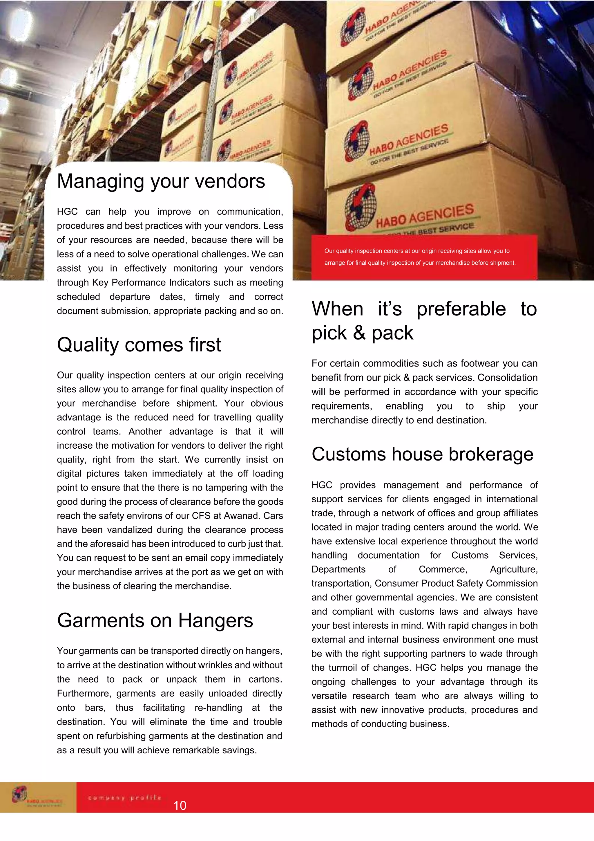 Managing your vendors
HGC can help you improve on communication,
procedures and best practices with your vendors. Less
of your resources are needed, because there will be
less of a need to solve operational challenges. We can
assist you in effectively monitoring your vendors
through Key Performance Indicators such as meeting
scheduled departure dates, timely and correct
document submission, appropriate packing and so on.
Quality comes first
Our quality inspection centers at our origin receiving
sites allow you to arrange for final quality inspection of
your merchandise before shipment. Your obvious
advantage is the reduced need for travelling quality
control teams. Another advantage is that it will
increase the motivation for vendors to deliver the right
quality, right from the start. We currently insist on
digital pictures taken immediately at the off loading
point to ensure that the there is no tampering with the
good during the process of clearance before the goods
reach the safety environs of our CFS at Awanad. Cars
have been vandalized during the clearance process
and the aforesaid has been introduced to curb just that.
You can request to be sent an email copy immediately
your merchandise arrives at the port as we get on with
the business of clearing the merchandise.
Garments on Hangers
Your garments can be transported directly on hangers,
to arrive at the destination without wrinkles and without
the need to pack or unpack them in cartons.
Furthermore, garments are easily unloaded directly
onto bars, thus facilitating re-handling at the
destination. You will eliminate the time and trouble
spent on refurbishing garments at the destination and
as a result you will achieve remarkable savings.
Our quality inspection centers at our origin receiving sites allow you to
arrange for final quality inspection of your merchandise before shipment.
When it’s preferable to
pick & pack
For certain commodities such as footwear you can
benefit from our pick & pack services. Consolidation
will be performed in accordance with your specific
requirements, enabling you to ship your
merchandise directly to end destination.
Customs house brokerage
HGC provides management and performance of
support services for clients engaged in international
trade, through a network of offices and group affiliates
located in major trading centers around the world. We
have extensive local experience throughout the world
handling documentation for Customs Services,
Departments of Commerce, Agriculture,
transportation, Consumer Product Safety Commission
and other governmental agencies. We are consistent
and compliant with customs laws and always have
your best interests in mind. With rapid changes in both
external and internal business environment one must
be with the right supporting partners to wade through
the turmoil of changes. HGC helps you manage the
ongoing challenges to your advantage through its
versatile research team who are always willing to
assist with new innovative products, procedures and
methods of conducting business.
10
 