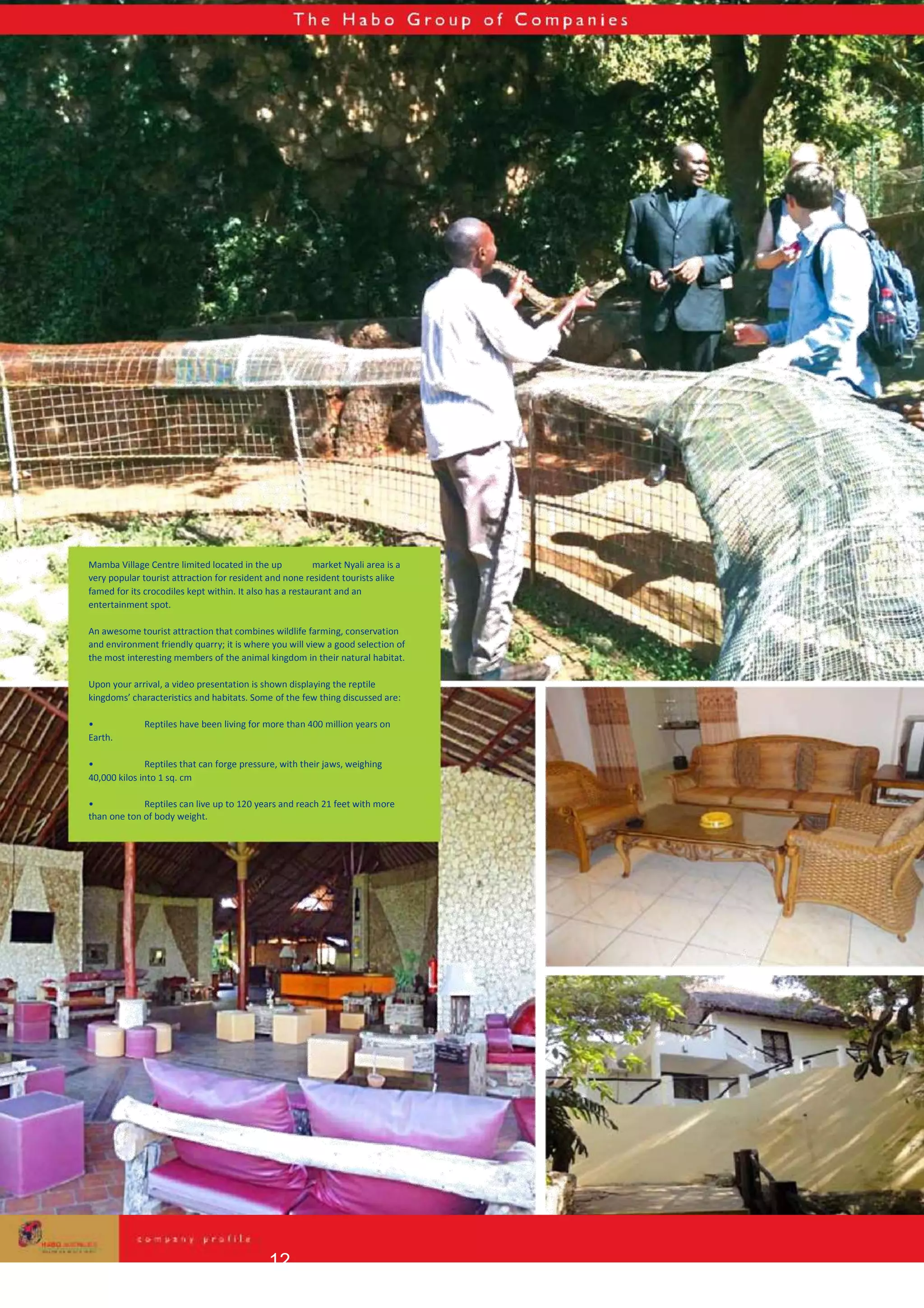 Mamba Village Centre limited located in the up market Nyali area is a
very popular tourist attraction for resident and none resident tourists alike
famed for its crocodiles kept within. It also has a restaurant and an
entertainment spot.
An awesome tourist attraction that combines wildlife farming, conservation
and environment friendly quarry; it is where you will view a good selection of
the most interesting members of the animal kingdom in their natural habitat.
Upon your arrival, a video presentation is shown displaying the reptile
kingdoms’ characteristics and habitats. Some of the few thing discussed are:
• Reptiles have been living for more than 400 million years on
Earth.
• Reptiles that can forge pressure, with their jaws, weighing
40,000 kilos into 1 sq. cm
• Reptiles can live up to 120 years and reach 21 feet with more
than one ton of body weight.
12
 