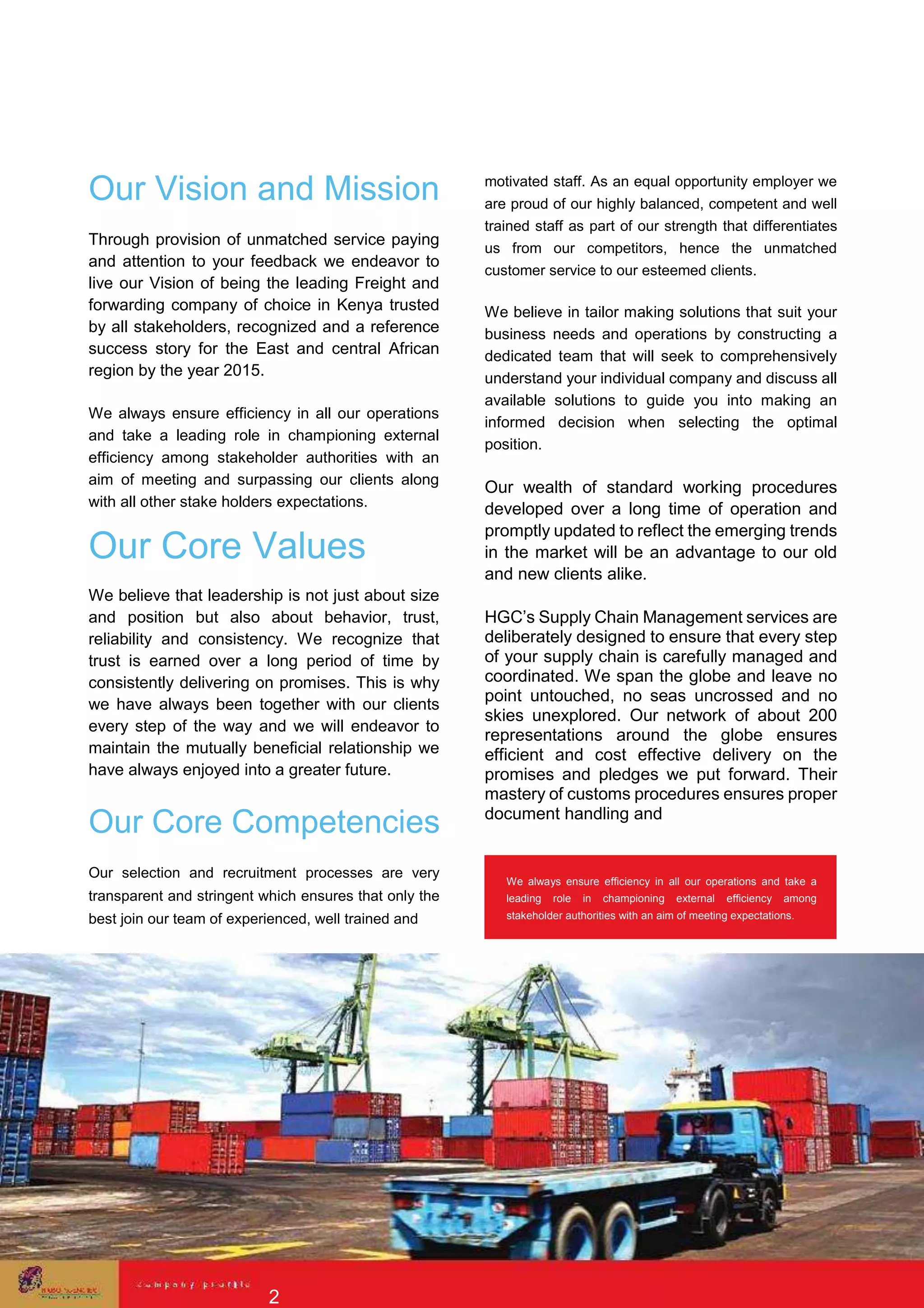 Our Vision and Mission
Through provision of unmatched service paying
and attention to your feedback we endeavor to
live our Vision of being the leading Freight and
forwarding company of choice in Kenya trusted
by all stakeholders, recognized and a reference
success story for the East and central African
region by the year 2015.
We always ensure efficiency in all our operations
and take a leading role in championing external
efficiency among stakeholder authorities with an
aim of meeting and surpassing our clients along
with all other stake holders expectations.
Our Core Values
We believe that leadership is not just about size
and position but also about behavior, trust,
reliability and consistency. We recognize that
trust is earned over a long period of time by
consistently delivering on promises. This is why
we have always been together with our clients
every step of the way and we will endeavor to
maintain the mutually beneficial relationship we
have always enjoyed into a greater future.
Our Core Competencies
Our selection and recruitment processes are very
transparent and stringent which ensures that only the
best join our team of experienced, well trained and
motivated staff. As an equal opportunity employer we
are proud of our highly balanced, competent and well
trained staff as part of our strength that differentiates
us from our competitors, hence the unmatched
customer service to our esteemed clients.
We believe in tailor making solutions that suit your
business needs and operations by constructing a
dedicated team that will seek to comprehensively
understand your individual company and discuss all
available solutions to guide you into making an
informed decision when selecting the optimal
position.
Our wealth of standard working procedures
developed over a long time of operation and
promptly updated to reflect the emerging trends
in the market will be an advantage to our old
and new clients alike.
HGC’s Supply Chain Management services are
deliberately designed to ensure that every step
of your supply chain is carefully managed and
coordinated. We span the globe and leave no
point untouched, no seas uncrossed and no
skies unexplored. Our network of about 200
representations around the globe ensures
efficient and cost effective delivery on the
promises and pledges we put forward. Their
mastery of customs procedures ensures proper
document handling and
We always ensure efficiency in all our operations and take a
leading role in championing external efficiency among
stakeholder authorities with an aim of meeting expectations.
2
 