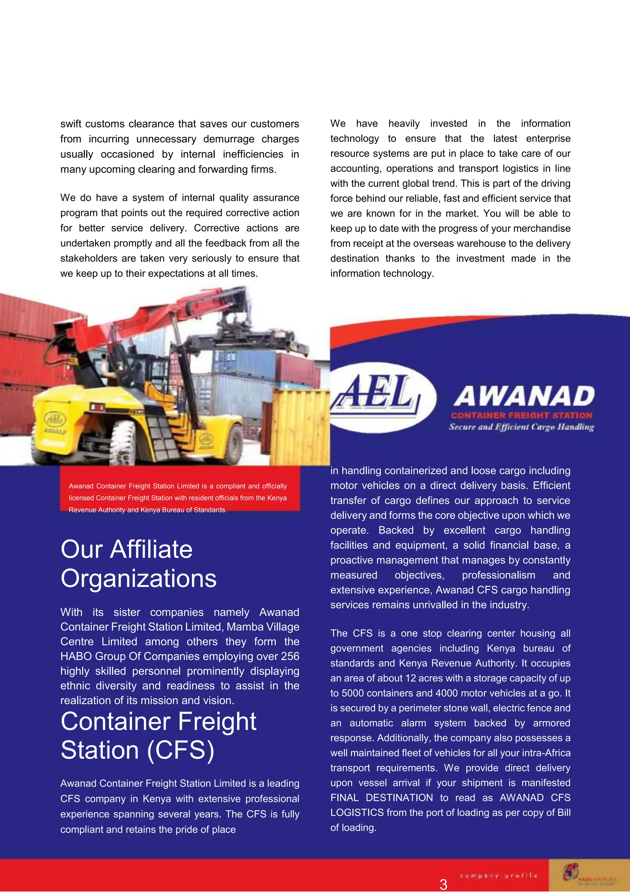 swift customs clearance that saves our customers
from incurring unnecessary demurrage charges
usually occasioned by internal inefficiencies in
many upcoming clearing and forwarding firms.
We do have a system of internal quality assurance
program that points out the required corrective action
for better service delivery. Corrective actions are
undertaken promptly and all the feedback from all the
stakeholders are taken very seriously to ensure that
we keep up to their expectations at all times.
We have heavily invested in the information
technology to ensure that the latest enterprise
resource systems are put in place to take care of our
accounting, operations and transport logistics in line
with the current global trend. This is part of the driving
force behind our reliable, fast and efficient service that
we are known for in the market. You will be able to
keep up to date with the progress of your merchandise
from receipt at the overseas warehouse to the delivery
destination thanks to the investment made in the
information technology.
Awanad Container Freight Station Limited is a compliant and officially
licensed Container Freight Station with resident officials from the Kenya
Revenue Authority and Kenya Bureau of Standards.
Our Affiliate
Organizations
With its sister companies namely Awanad
Container Freight Station Limited, Mamba Village
Centre Limited among others they form the
HABO Group Of Companies employing over 256
highly skilled personnel prominently displaying
ethnic diversity and readiness to assist in the
realization of its mission and vision.
Container Freight
Station (CFS)
Awanad Container Freight Station Limited is a leading
CFS company in Kenya with extensive professional
experience spanning several years. The CFS is fully
compliant and retains the pride of place
in handling containerized and loose cargo including
motor vehicles on a direct delivery basis. Efficient
transfer of cargo defines our approach to service
delivery and forms the core objective upon which we
operate. Backed by excellent cargo handling
facilities and equipment, a solid financial base, a
proactive management that manages by constantly
measured objectives, professionalism and
extensive experience, Awanad CFS cargo handling
services remains unrivalled in the industry.
The CFS is a one stop clearing center housing all
government agencies including Kenya bureau of
standards and Kenya Revenue Authority. It occupies
an area of about 12 acres with a storage capacity of up
to 5000 containers and 4000 motor vehicles at a go. It
is secured by a perimeter stone wall, electric fence and
an automatic alarm system backed by armored
response. Additionally, the company also possesses a
well maintained fleet of vehicles for all your intra-Africa
transport requirements. We provide direct delivery
upon vessel arrival if your shipment is manifested
FINAL DESTINATION to read as AWANAD CFS
LOGISTICS from the port of loading as per copy of Bill
of loading.
3
 