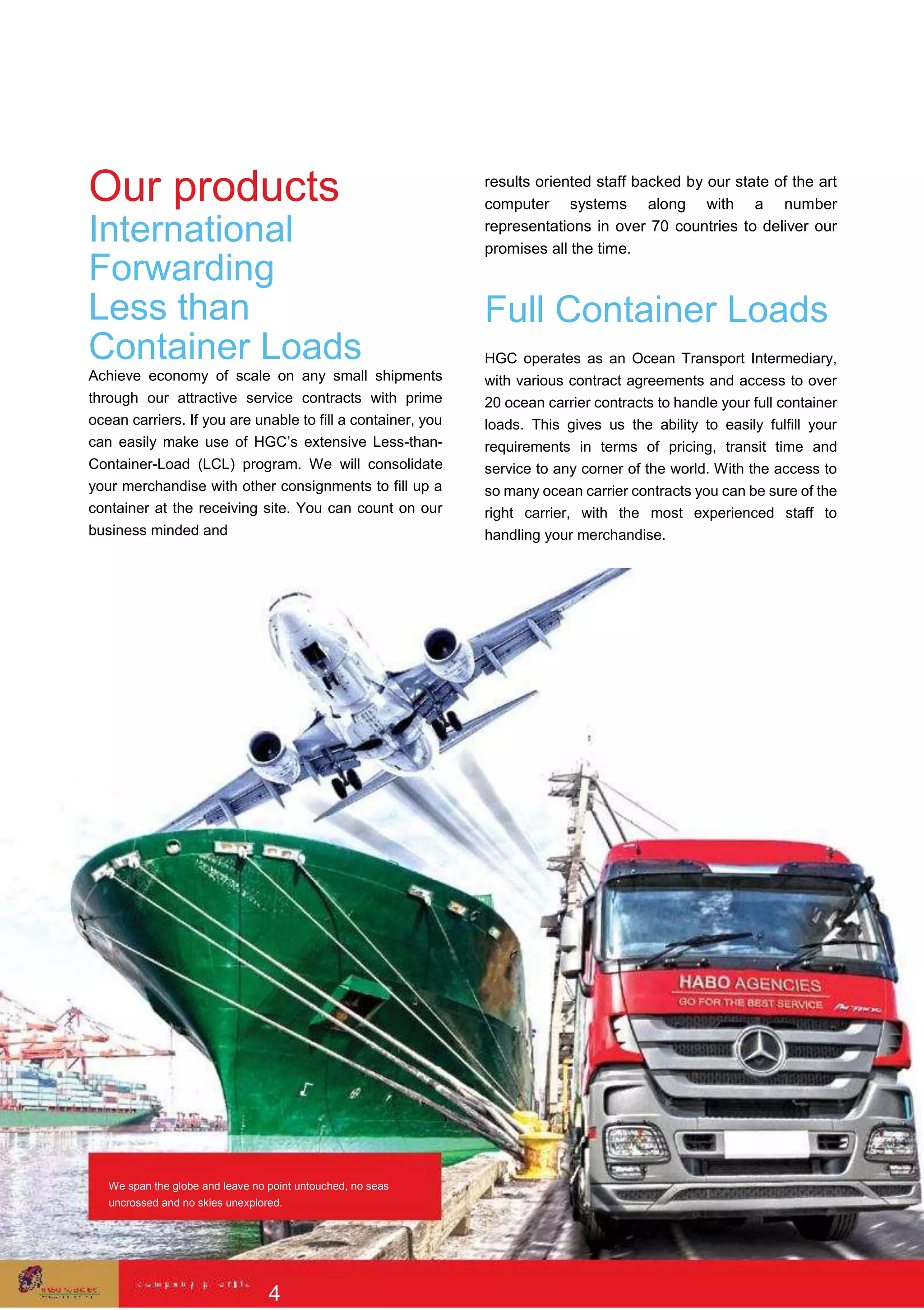 Our products
International
Forwarding
Less than
Container Loads
Achieve economy of scale on any small shipments
through our attractive service contracts with prime
ocean carriers. If you are unable to fill a container, you
can easily make use of HGC’s extensive Less-than-
Container-Load (LCL) program. We will consolidate
your merchandise with other consignments to fill up a
container at the receiving site. You can count on our
business minded and
results oriented staff backed by our state of the art
computer systems along with a number
representations in over 70 countries to deliver our
promises all the time.
Full Container Loads
HGC operates as an Ocean Transport Intermediary,
with various contract agreements and access to over
20 ocean carrier contracts to handle your full container
loads. This gives us the ability to easily fulfill your
requirements in terms of pricing, transit time and
service to any corner of the world. With the access to
so many ocean carrier contracts you can be sure of the
right carrier, with the most experienced staff to
handling your merchandise.
We span the globe and leave no point untouched, no seas
uncrossed and no skies unexplored.
4
 