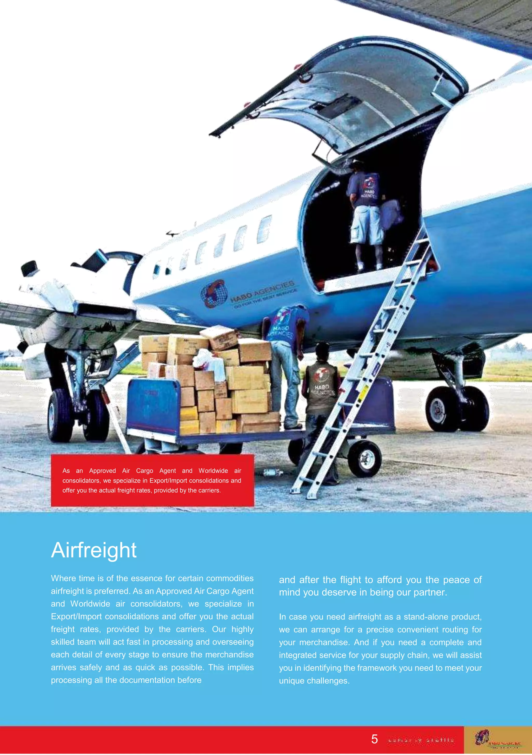 As an Approved Air Cargo Agent and Worldwide air
consolidators, we specialize in Export/Import consolidations and
offer you the actual freight rates, provided by the carriers.
Airfreight
Where time is of the essence for certain commodities
airfreight is preferred. As an Approved Air Cargo Agent
and Worldwide air consolidators, we specialize in
Export/Import consolidations and offer you the actual
freight rates, provided by the carriers. Our highly
skilled team will act fast in processing and overseeing
each detail of every stage to ensure the merchandise
arrives safely and as quick as possible. This implies
processing all the documentation before
and after the flight to afford you the peace of
mind you deserve in being our partner.
In case you need airfreight as a stand-alone product,
we can arrange for a precise convenient routing for
your merchandise. And if you need a complete and
integrated service for your supply chain, we will assist
you in identifying the framework you need to meet your
unique challenges.
5
 