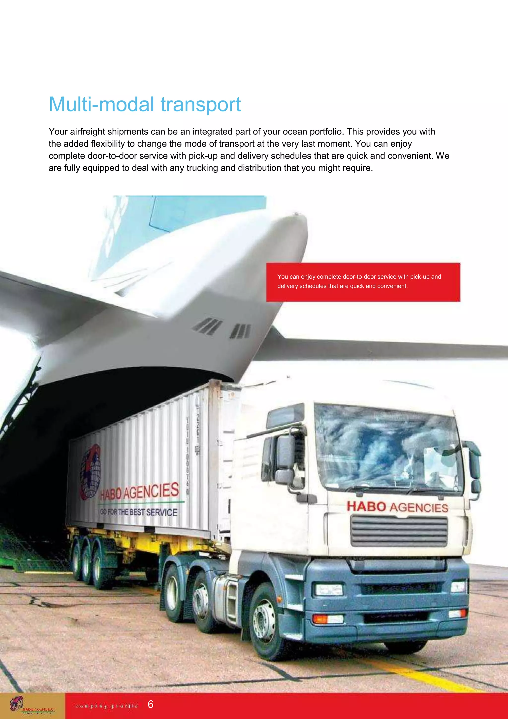 Multi-modal transport
Your airfreight shipments can be an integrated part of your ocean portfolio. This provides you with
the added flexibility to change the mode of transport at the very last moment. You can enjoy
complete door-to-door service with pick-up and delivery schedules that are quick and convenient. We
are fully equipped to deal with any trucking and distribution that you might require.
You can enjoy complete door-to-door service with pick-up and
delivery schedules that are quick and convenient.
6
 