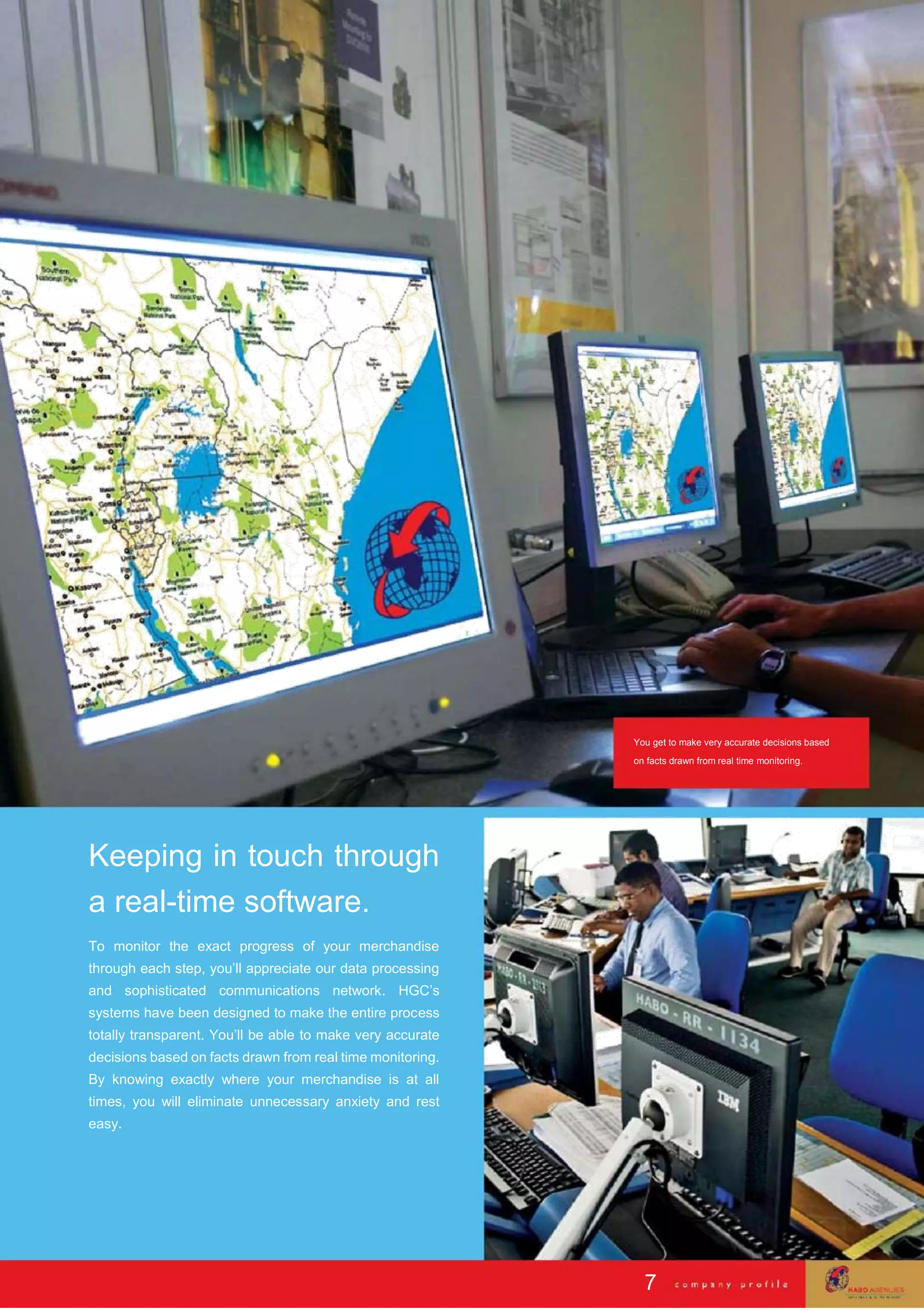 You get to make very accurate decisions based
on facts drawn from real time monitoring.
Keeping in touch through
a real-time software.
To monitor the exact progress of your merchandise
through each step, you’ll appreciate our data processing
and sophisticated communications network. HGC’s
systems have been designed to make the entire process
totally transparent. You’ll be able to make very accurate
decisions based on facts drawn from real time monitoring.
By knowing exactly where your merchandise is at all
times, you will eliminate unnecessary anxiety and rest
easy.
7
 