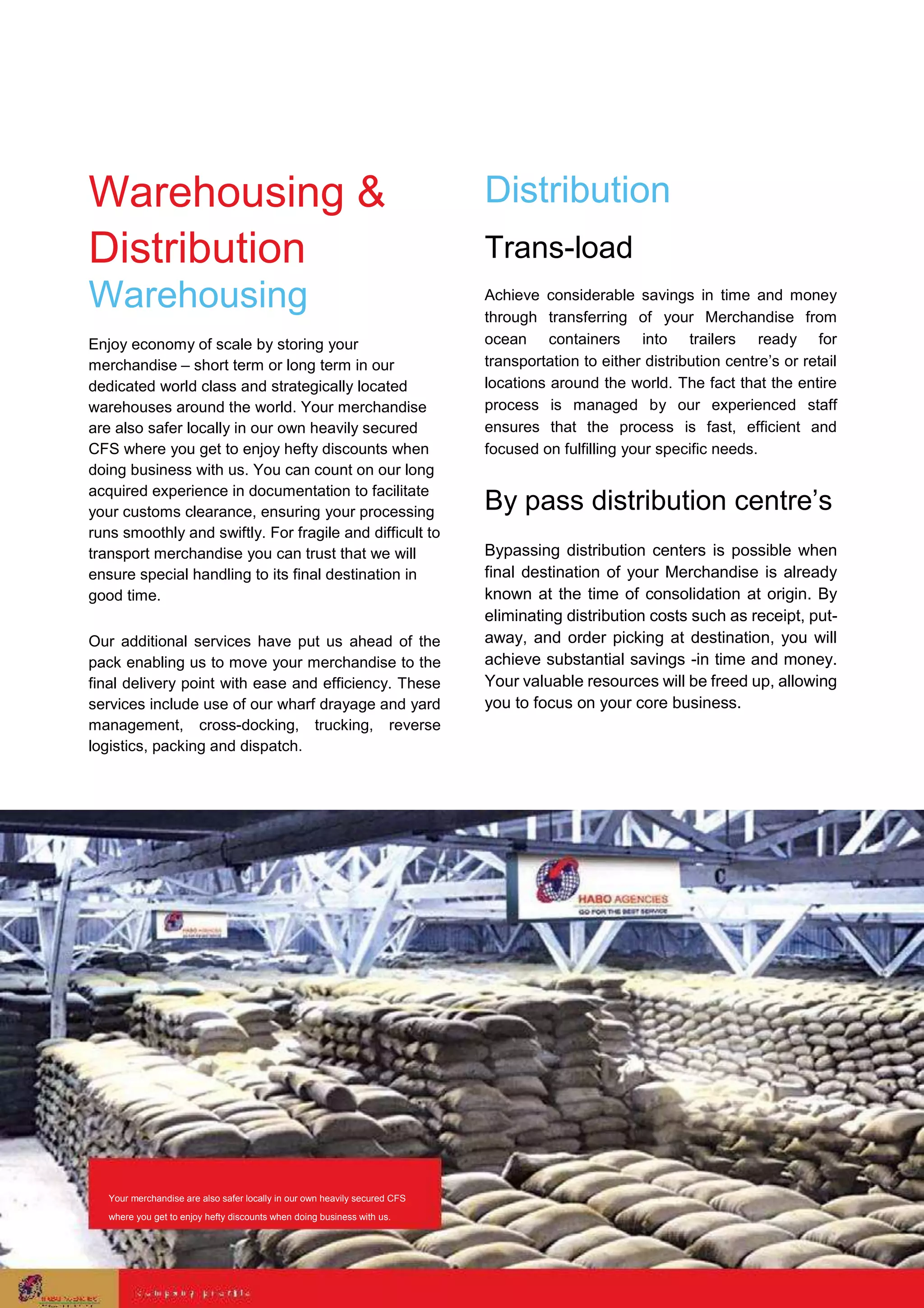 Warehousing &
Distribution
Warehousing
Enjoy economy of scale by storing your
merchandise – short term or long term in our
dedicated world class and strategically located
warehouses around the world. Your merchandise
are also safer locally in our own heavily secured
CFS where you get to enjoy hefty discounts when
doing business with us. You can count on our long
acquired experience in documentation to facilitate
your customs clearance, ensuring your processing
runs smoothly and swiftly. For fragile and difficult to
transport merchandise you can trust that we will
ensure special handling to its final destination in
good time.
Our additional services have put us ahead of the
pack enabling us to move your merchandise to the
final delivery point with ease and efficiency. These
services include use of our wharf drayage and yard
management, cross-docking, trucking, reverse
logistics, packing and dispatch.
Distribution
Trans-load
Achieve considerable savings in time and money
through transferring of your Merchandise from
ocean containers into trailers ready for
transportation to either distribution centre’s or retail
locations around the world. The fact that the entire
process is managed by our experienced staff
ensures that the process is fast, efficient and
focused on fulfilling your specific needs.
By pass distribution centre’s
Bypassing distribution centers is possible when
final destination of your Merchandise is already
known at the time of consolidation at origin. By
eliminating distribution costs such as receipt, put-
away, and order picking at destination, you will
achieve substantial savings -in time and money.
Your valuable resources will be freed up, allowing
you to focus on your core business.
Your merchandise are also safer locally in our own heavily secured CFS
where you get to enjoy hefty discounts when doing business with us.
 