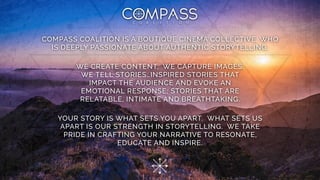 COMPASS COALITION IS A BOUTIQUE CINEMA COLLECTIVE, WHO
IS DEEPLY PASSIONATE ABOUT AUTHENTIC STORYTELLING.
WE CREATE CONTENT. WE CAPTURE IMAGES.
WE TELL STORIES…INSPIRED STORIES THAT
IMPACT THE AUDIENCE AND EVOKE AN
EMOTIONAL RESPONSE; STORIES THAT ARE
RELATABLE, INTIMATE AND BREATHTAKING.
YOUR STORY IS WHAT SETS YOU APART. WHAT SETS US
APART IS OUR STRENGTH IN STORYTELLING. WE TAKE
PRIDE IN CRAFTING YOUR NARRATIVE TO RESONATE,
EDUCATE AND INSPIRE.
 