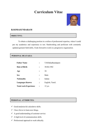 Curriculum Vitae
B.SOMASUNDARAM
OBJECTIVE:
To obtain a challenging position in a milieu of professional expertise, where I could
put my academics and experience to test. Hardworking and proficient with constantly
updated garment field skills, I look forward to work in a progressive organization.
PERSONAL DEATAILS:
Father Name : T.M.Baladhandapani
Date of Birth : 30-06-1982
Age : 34
Sex : Male
Nationality : Indian
Languages Known : English, Tamil.
Total work Experience : 15 yrs
PERSONAL ATTRIBUTES:
 Good analytical & calculative skills.
 I have fervor to learn new things.
 A good understanding of customer service.
 A high level of communication skills.
 Professional approach to work ethically.
 