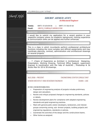 SHERIF AHMED AFIFI
Architectural Engineer
Mobile: 00971 55 654 08 04 --- 00971 55 566 05 68
Email: ARCH_CAIRO@YAHOO.COM
I would like to submit my application for a vacant position in your
respectful company where my academic background, training experience
& communication skills can be applied and further enhanced.
This is a class in which incumbents perform professional architectural
functions including the more complex and difficult assignments and may
coordinate planning, contract, administration and architectural drawings
on several projects.
….. 7 +Years of Experience as Architect in Architectural Designing,
Presentation, Working Drawing, Technical Office Support, supervision
Engineer & coordination with the help of AutoCAD , Photoshop & 3d
Studio Max for 2D & 3D drawings.
AUG 2008 – PRESENT ENGINEERING CENTER CONSULTANT
SENIOR ARCHITECT AND DESIGNER ENGINEER DUBAI – UAE
DUTIES AND RESPONSIBILITIES:
 Preparation of engineering analysis of projects includes preliminary
design and calculation.
 Review and critique proposed changes to engineering standards, policies
or details.
 Review development plans for compliance with adopted engineering
standards and good engineering practices.
 Meet with general public and/or developers, landowners, and interest
groups concerning zoning, sub- division projects, building projects and
engineering regulations, standards or policies.
 Coordinate the activities of the design and the constructions teams.
 Other duties as assigned.
OBJECTIVE
DEFINITION
PROFESSIONAL EXPERIENCE
EXPERIENCE SUMMARY:
 