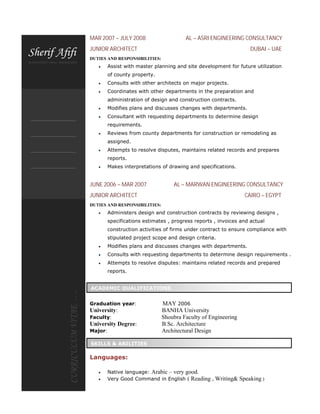 MAR 2007 – JULY 2008 AL – ASRI ENGINEERING CONSULTANCY
JUNIOR ARCHITECT DUBAI – UAE
DUTIES AND RESPONSIBILITIES:
 Assist with master planning and site development for future utilization
of county property.
 Consults with other architects on major projects.
 Coordinates with other departments in the preparation and
administration of design and construction contracts.
 Modifies plans and discusses changes with departments.
 Consultant with requesting departments to determine design
requirements.
 Reviews from county departments for construction or remodeling as
assigned.
 Attempts to resolve disputes, maintains related records and prepares
reports.
 Makes interpretations of drawing and specifications.
JUNE 2006 – MAR 2007 AL – MARWAN ENGINEERING CONSULTANCY
JUNIOR ARCHITECT CAIRO – EGYPT
DUTIES AND RESPONSIBILITIES:
 Administers design and construction contracts by reviewing designs ,
specifications estimates , progress reports , invoices and actual
construction activities of firms under contract to ensure compliance with
stipulated project scope and design criteria.
 Modifies plans and discusses changes with departments.
 Consults with requesting departments to determine design requirements .
 Attempts to resolve disputes: maintains related records and prepared
reports.
Graduation year: MAY 2006
University: BANHA University
Faculty: Shoubra Faculty of Engineering
University Degree: B.Sc. Architecture
Major: Architectural Design
Languages:
 Native language: Arabic – very good.
 Very Good Command in English ( Reading , Writing& Speaking )
ACADEMIC QUALIFICATIONS
SKILLS & ABILITIES
 