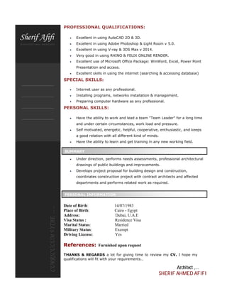 PROFESSIONAL QUALIFICATIONS:
 Excellent in using AutoCAD 2D & 3D.
 Excellent in using Adobe Photoshop & Light Room v 5.0.
 Excellent in using V-ray & 3DS Max v 2014.
 Very good in using RHINO & FELIX ONLINE RENDER.
 Excellent use of Microsoft Office Package: WinWord, Excel, Power Point
Presentation and access.
 Excellent skills in using the internet (searching & accessing database)
SPECIAL SKILLS:
 Internet user as any professional.
 Installing programs, networks installation & management.
 Preparing computer hardware as any professional.
PERSONAL SKILLS:
 Have the ability to work and lead a team "Team Leader" for a long time
and under certain circumstances, work load and pressure.
 Self motivated, energetic, helpful, cooperative, enthusiastic, and keeps
a good relation with all different kind of minds.
 Have the ability to learn and get training in any new working field.
 Under direction, performs needs assessments, professional architectural
drawings of public buildings and improvements.
 Develops project proposal for building design and construction,
coordinates construction project with contract architects and affected
departments and performs related work as required.
Date of Birth: 14/07/1983
Place of Birth: Cairo - Egypt
Address: Dubai, U.A.E
Visa Status : Residence Visa
Marital Status: Married
Military Status: Exempt
Driving License: Yes
References: Furnished upon request
THANKS & REGARDS a lot for giving time to review my CV. I hope my
qualifications will fit with your requirements…
Architect ,…
SHERIF AHMED AFIFI
SUMMARY
PERSONAL INFORMATION
 