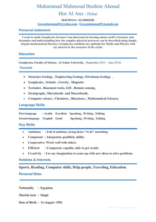 Free CV template by reed.co.uk
Muhammad Mahmoud Ibrahim Ahmad
Hor Al Anz - Dubai
0544703114 - 01128969382
Geo.muhammad91@yahoo.com - Geo.muhammad91@gmail.com
Personal statement
I want to study Geophysics because I am interested in learning about earth’s structure and
dynamics and understanding how the complex physical processes can be described using simple,
elegant mathematical theories. Geophysics combines my aptitude for Maths and Physics with
my interest in the structure of the earth.
Education
Geophysics, Faculty of Science , Al Azhar University. (September 2011 – June 2014)
Courses
 Structure Geology , Engineering Geology, Petroleum Geology .
 Geophysics , Seismic , Gravity , Magnetic.
 Tectonics . Basement rocks. GIS . Remote sensing.
 Stratigraphy ,Microfossils and Macrofossils.
 Computer science , Chemistry , Bioscience , Mathematical Sciences.
Language Skills
First language : Arabic Excellent Speaking , Writing , Talking
Second language : English Good Speaking , Writing , Talking
Key Skills
 Ambitious : Full of ambition, strong desire "to do" something.
 Competent : Adequately qualified, ability
 Cooperative: Work well with others
 Efficient : Competent, capable, able to get results
 Creativity : Use my imagination to come up with new ideas to solve problems
Hobbies & Interests
Sports, Reading, Computer skills, Help people, Traveling, Education.
Personal Data:
Nationality : Egyptian
Martial state : Single
Date of Birth : 11-Augast -1991
 