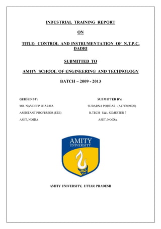 INDUSTRIAL TRAINING REPORT
ON
TITLE: CONTROL AND INSTRUMENTATION OF N.T.P.C,
DADRI
SUBMITTED TO
AMITY SCHOOL OF ENGINEERING AND TECHNOLOGY
BATCH – 2009 - 2013
GUIDED BY: SUBMITTED BY:
MR. NAVDEEP SHARMA SUBARNA PODDAR (A4717009020)
ASSISTANT PROFESSOR (EEE) B.TECH - E&I, SEMESTER 7
ASET, NOIDA ASET, NOIDA
AMITY UNIVERSITY, UTTAR PRADESH
 