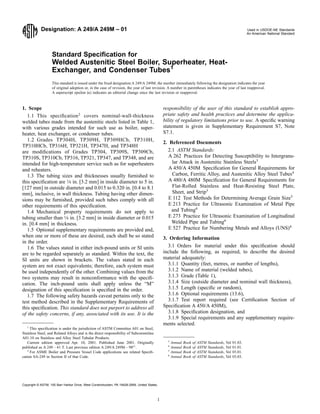 Designation: A 249/A 249M – 01 Used in USDOE-NE Standards
An American National Standard
Standard Speciﬁcation for
Welded Austenitic Steel Boiler, Superheater, Heat-
Exchanger, and Condenser Tubes1
This standard is issued under the ﬁxed designation A 249/A 249M; the number immediately following the designation indicates the year
of original adoption or, in the case of revision, the year of last revision. A number in parentheses indicates the year of last reapproval.
A superscript epsilon (e) indicates an editorial change since the last revision or reapproval.
1. Scope
1.1 This speciﬁcation2
covers nominal-wall-thickness
welded tubes made from the austenitic steels listed in Table 1,
with various grades intended for such use as boiler, super-
heater, heat exchanger, or condenser tubes.
1.2 Grades TP304H, TP309H, TP309HCb, TP310H,
TP310HCb, TP316H, TP321H, TP347H, and TP348H
are modiﬁcations of Grades TP304, TP309S, TP309Cb,
TP310S, TP310Cb, TP316, TP321, TP347, and TP348, and are
intended for high-temperature service such as for superheaters
and reheaters.
1.3 The tubing sizes and thicknesses usually furnished to
this speciﬁcation are 1⁄8 in. [3.2 mm] in inside diameter to 5 in.
[127 mm] in outside diameter and 0.015 to 0.320 in. [0.4 to 8.1
mm], inclusive, in wall thickness. Tubing having other dimen-
sions may be furnished, provided such tubes comply with all
other requirements of this speciﬁcation.
1.4 Mechanical property requirements do not apply to
tubing smaller than 1⁄8 in. [3.2 mm] in inside diameter or 0.015
in. [0.4 mm] in thickness.
1.5 Optional supplementary requirements are provided and,
when one or more of these are desired, each shall be so stated
in the order.
1.6 The values stated in either inch-pound units or SI units
are to be regarded separately as standard. Within the text, the
SI units are shown in brackets. The values stated in each
system are not exact equivalents; therefore, each system must
be used independently of the other. Combining values from the
two systems may result in nonconformance with the speciﬁ-
cation. The inch-pound units shall apply unless the “M”
designation of this speciﬁcation is speciﬁed in the order.
1.7 The following safety hazards caveat pertains only to the
test method described in the Supplementary Requirements of
this speciﬁcation. This standard does not purport to address all
of the safety concerns, if any, associated with its use. It is the
responsibility of the user of this standard to establish appro-
priate safety and health practices and determine the applica-
bility of regulatory limitations prior to use. A speciﬁc warning
statement is given in Supplementary Requirement S7, Note
S7.1.
2. Referenced Documents
2.1 ASTM Standards:
A 262 Practices for Detecting Susceptibility to Intergranu-
lar Attack in Austenitic Stainless Steels3
A 450/A 450M Speciﬁcation for General Requirements for
Carbon, Ferritic Alloy, and Austenitic Alloy Steel Tubes4
A 480/A 480M Speciﬁcation for General Requirements for
Flat-Rolled Stainless and Heat-Resisting Steel Plate,
Sheet, and Strip3
E 112 Test Methods for Determining Average Grain Size5
E 213 Practice for Ultrasonic Examination of Metal Pipe
and Tubing6
E 273 Practice for Ultrasonic Examination of Longitudinal
Welded Pipe and Tubing6
E 527 Practice for Numbering Metals and Alloys (UNS)4
3. Ordering Information
3.1 Orders for material under this speciﬁcation should
include the following, as required, to describe the desired
material adequately:
3.1.1 Quantity (feet, metres, or number of lengths),
3.1.2 Name of material (welded tubes),
3.1.3 Grade (Table 1),
3.1.4 Size (outside diameter and nominal wall thickness),
3.1.5 Length (speciﬁc or random),
3.1.6 Optional requirements (13.6),
3.1.7 Test report required (see Certiﬁcation Section of
Speciﬁcation A 450/A 450M),
3.1.8 Speciﬁcation designation, and
3.1.9 Special requirements and any supplementary require-
ments selected.
1
This speciﬁcation is under the jurisdiction of ASTM Committee A01 on Steel,
Stainless Steel, and Related Alloys and is the direct responsibility of Subcommittee
A01.10 on Stainless and Alloy Steel Tubular Products.
Current edition approved Apr. 10, 2001. Published June 2001. Originally
published as A 249 – 41 T. Last previous edition A 249/A 249M – 98e1
.
2
For ASME Boiler and Pressure Vessel Code applications see related Speciﬁ-
cation SA-249 in Section II of that Code.
3
Annual Book of ASTM Standards, Vol 01.03.
4
Annual Book of ASTM Standards, Vol 01.01.
5
Annual Book of ASTM Standards, Vol 03.01.
6
Annual Book of ASTM Standards, Vol 03.03.
1
Copyright © ASTM, 100 Barr Harbor Drive, West Conshohocken, PA 19428-2959, United States.
 