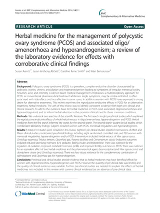 RESEARCH ARTICLE Open Access
Herbal medicine for the management of polycystic
ovary syndrome (PCOS) and associated oligo/
amenorrhoea and hyperandrogenism; a review of
the laboratory evidence for effects with
corroborative clinical findings
Susan Arentz1*
, Jason Anthony Abbott2
, Caroline Anne Smith3
and Alan Bensoussan3
Abstract
Background: Polycystic ovary syndrome (PCOS) is a prevalent, complex endocrine disorder characterised by
polycystic ovaries, chronic anovulation and hyperandrogenism leading to symptoms of irregular menstrual cycles,
hirsutism, acne and infertility. Evidence based medical management emphasises a multidisciplinary approach for
PCOS, as conventional pharmaceutical treatment addresses single symptoms, may be contra-indicated, is often
associated with side effects and not effective in some cases. In addition women with PCOS have expressed a strong
desire for alternative treatments. This review examines the reproductive endocrine effects in PCOS for an alternative
treatment, herbal medicine. The aim of this review was to identify consistent evidence from both pre-clinical and
clinical research, to add to the evidence base for herbal medicine in PCOS (and associated oligo/amenorrhoea and
hyperandrogenism) and to inform herbal selection in the provision clinical care for these common conditions.
Methods: We undertook two searches of the scientific literature. The first search sought pre-clinical studies which explained
the reproductive endocrine effects of whole herbal extracts in oligo/amenorrhoea, hyperandrogenism and PCOS. Herbal
medicines from the first search informed key words for the second search. The second search sought clinical studies, which
corroborated laboratory findings. Subjects included women with PCOS, menstrual irregularities and hyperandrogenism.
Results: A total of 33 studies were included in this review. Eighteen pre-clinical studies reported mechanisms of effect and
fifteen clinical studies corroborated pre-clinical findings, including eight randomised controlled trials, and 762 women with
menstrual irregularities, hyperandrogenism and/or PCOS. Interventions included herbal extracts of Vitex agnus-castus,
Cimicifuga racemosa, Tribulus terrestris, Glycyrrhiza spp., Paeonia lactiflora and Cinnamomum cassia. Endocrine outcomes
included reduced luteinising hormone (LH), prolactin, fasting insulin and testosterone. There was evidence for the
regulation of ovulation, improved metabolic hormone profile and improved fertility outcomes in PCOS. There was evidence
for an equivalent effect of two herbal medicines and the pharmaceutical agents bromocriptine (and Vitex agnus-castus) and
clomiphene citrate (and Cimicifuga racemosa). There was less robust evidence for the complementary combination of
spirinolactone and Glycyrrhiza spp. for hyperandrogenism.
Conclusions: Preclinical and clinical studies provide evidence that six herbal medicines may have beneficial effects for
women with oligo/amenorrhea, hyperandrogenism and PCOS. However the quantity of pre-clinical data was limited, and
the quality of clinical evidence was variable. Further pre-clinical studies are needed to explain the effects of herbal
medicines not included in this review with current clinical evidence but an absence of pre-clinical data.
* Correspondence: s.arentz@uws.edu.au
1
National Institute of Complementary Medicine, University of Western,
Locked Bag 1797, Penrith South, NSW 2751 Sydney, Australia
Full list of author information is available at the end of the article
© 2014 Arentz et al.; licensee BioMed Central. This is an Open Access article distributed under the terms of the Creative
Commons Attribution License (http://creativecommons.org/licenses/by/4.0), which permits unrestricted use, distribution, and
reproduction in any medium, provided the original work is properly credited. The Creative Commons Public Domain
Dedication waiver (http://creativecommons.org/publicdomain/zero/1.0/) applies to the data made available in this article,
unless otherwise stated.
Arentz et al. BMC Complementary and Alternative Medicine 2014, 14:511
http://www.biomedcentral.com/1472-6882/14/511
 