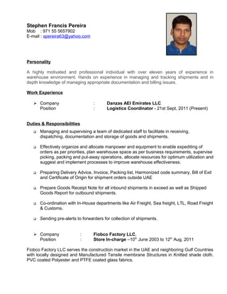 Stephen Francis Pereira
Mob : 971 55 5657902
E-mail : spereira63@yahoo.com
Personality
A highly motivated and professional individual with over eleven years of experience in
warehouse environment. Hands on experience in managing and tracking shipments and in
depth knowledge of managing appropriate documentation and billing issues.
Work Experience
 Company : Danzas AEI Emirates LLC
Position : Logistics Coordinator - 21st Sept, 2011 (Present)
Duties & Responsibilities
 Managing and supervising a team of dedicated staff to facilitate in receiving,
dispatching, documentation and storage of goods and shipments.
 Effectively organize and allocate manpower and equipment to enable expediting of
orders as per priorities, plan warehouse space as per business requirements, supervise
picking, packing and put-away operations, allocate resources for optimum utilization and
suggest and implement processes to improve warehouse effectiveness.
 Preparing Delivery Advice, Invoice, Packing list, Harmonized code summary, Bill of Exit
and Certificate of Origin for shipment orders outside UAE
 Prepare Goods Receipt Note for all inbound shipments in exceed as well as Shipped
Goods Report for outbound shipments.
 Co-ordination with In-House departments like Air Freight, Sea freight, LTL, Road Freight
& Customs.
 Sending pre-alerts to forwarders for collection of shipments.
 Company : Fiobco Factory LLC,
Position : Store In-charge –10th
June 2003 to 12th
Aug, 2011
Fiobco Factory LLC serves the construction market in the UAE and neighboring Gulf Countries
with locally designed and Manufactured Tensile membrane Structures in Knitted shade cloth.
PVC coated Polyester and PTFE coated glass fabrics.
 