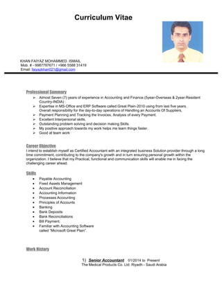 Curriculum Vitae
KHAN FAIYAZ MOHAMMED. ISMAIL
Mob. # - 9987797671 / +966 5588 31419
Email: faiyazkhan021@gmail.com
Professional Summary
 Almost Seven (7) years of experience in Accounting and Finance.(5year-Overseas & 2year-Resident
Country-INDIA) .
 Expertise in MS-Office and ERP Software called Great Plain-2010 using from last five years.
Overall responsibility for the day-to-day operations of Handling an Accounts Of Suppliers,
 Payment Planning and Tracking the Invoices, Analysis of every Payment.
 Excellent Interpersonal skills.
 Outstanding problem solving and decision making Skills.
 My positive approach towards my work helps me learn things faster.
 Good at team work
Career Objective
I intend to establish myself as Certified Accountant with an integrated business Solution provider through a long
time commitment, contributing to the company's growth and in turn ensuring personal growth within the
organization. I believe that my Practical, functional and communication skills will enable me in facing the
challenging career ahead.
Skills
• Payable Accounting
• Fixed Assets Management
• Account Reconciliation
• Accounting Information
• Processes Accounting
• Principles of Accounts
• Banking
• Bank Deposits
• Bank Reconciliations
• Bill Payment.
• Familiar with Accounting Software
called “Microsoft Great Plain”.
Work History
1) Senior Accountant 01/2014 to Present
The Medical Products Co. Ltd: Riyadh - Saudi Arabia
 