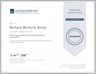 MAY 07, 2015
Barbara Michelle Brady
Inspiring Leadership through Emotional
Intelligence
an 8 week online non-credit course authorized by Case Western Reserve University
and offered through Coursera
has successfully completed with distinction
Distinguished University Professor
Professor, Departments of Organizational Behavior, Psychology, and Cognitive Science
H.R. Horvitz Chair of Family Business
Case Western Reserve University
Verify at coursera.org/verify/SH24LZ8NPM
Coursera has confirmed the identity of this individual and
their participation in the course.
 