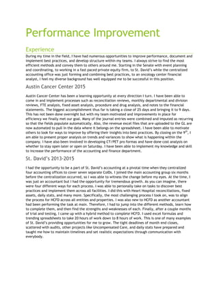Performance Improvement
Experience
During my time in the field, I have had numerous opportunities to improve performance, document and
implement best practices, and develop structure within my teams. I always strive to find the most
efficient methods and convey them to others around me. Starting in the Senate with event planning
and coordinating, to working in a fast paced private equity firm, to St. David’s while the centralized
accounting office was just forming and combining best practices, to an oncology center financial
analyst, I feel my diverse background has well equipped me to be successful in this position.
Austin Cancer Center 2015
Austin Cancer Center has been a learning opportunity at every direction I turn. I have been able to
come in and implement processes such as reconciliation reviews, monthly departmental and division
reviews, FTE analysis, fixed asset analysis, procedure and drug analysis, and notes to the financial
statements. The biggest accomplishment thus far is taking a close of 25 days and bringing it to 9 days.
This has not been done overnight but with my team motivated and improvements in place for
efficiency we finally met our goal. Many of the journal entries were combined and imputed as recurring
so that the fields populate automatically. Also, the revenue excel files that are uploaded to the GL are
now automated to pull in the data where it belongs on the spreadsheet. I have been able to motivate
others to look for ways to improve by offering their insights into best practices. By closing on the 9th
, I
am able to present proper analysis on trends and variances to show what is happening within the
company. I have also been involved in developing CT/PET pro formas and have done cost analysis on
whether to stay open later or open on Saturday. I have been able to implement my knowledge and skill
to increase the performance of the accounting and finance department.
St. David’s 2013-2015
I had the opportunity to be a part of St. David’s accounting at a pivotal time when they centralized
four accounting offices to cover seven separate CoIDs. I joined the main accounting group six months
before the centralization occurred, so I was able to witness the change before my eyes. At the time, I
was just an accountant but I had the opportunity for tremendous growth. As you can imagine, there
were four different ways for each process. I was able to personally take on tasks to discover best
practices and implement them across all facilities. I did this with Heart Hospital reconciliations, fixed
assets, daily stats, and many more. Specifically, the most challenging process I took on, was to align
the process for HCFD across all entities and properties. I was also new to HCFD as another accountant
had been performing the task at main. Therefore, I had to jump into the different methods, learn how
to complete them, and then find the strengths and weaknesses of each. Finally, after a couple months
of trial and testing, I came up with a hybrid method to complete HCFD. I used excel formulas and
trending spreadsheets to take 20 hours of work down to 8 hours of work. This is one of many examples
of St. David’s providing opportunities for me to grow. The tight deadlines of month end closes,
scattered with audits, other projects like Uncompensated Care, and daily stats have prepared and
taught me how to maintain timelines and set realistic expectations through communication with
everybody.
 
