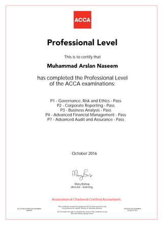 P1 - Governance, Risk and Ethics - Pass
P2 - Corporate Reporting - Pass
P3 - Business Analysis - Pass
P4 - Advanced Financial Management - Pass
P7 - Advanced Audit and Assurance - Pass
Muhammad Arslan Naseem
Professional Level
This is to certify that
has completed the Professional Level
of the ACCA examinations:
ACCA REGISTRATION NUMBER
2660995
CERTIFICATE NUMBER
341043127367
This Certificate remains the property of ACCA and must not in any
circumstances be copied, altered or otherwise defaced.
ACCA retains the right to demand the return of this certificate at any
time and without giving reason.
Association of Chartered Certified Accountants
October 2016
director - learning
Mary Bishop
 