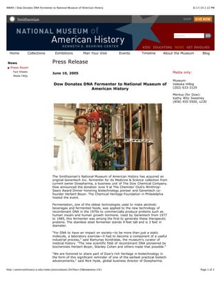 8/17/10 2:22 PMNMAH | Dow Donates DNA Fermenter to National Museum of American History
Page 1 of 2http://americanhistory.si.edu/news/pressrelease.cfm?key=29&newskey=261
Home Collections Exhibitions Plan Your Visit Events Timeline About the Museum Blog
News
Press Room
Fact Sheets
Media FAQs
Press Release
June 10, 2005
Dow Donates DNA Fermenter to National Museum of
American History
The Smithsonian’s National Museum of American History has acquired an
original Genentech Inc. fermenter for its Medicine & Science collection from
current owner Dowpharma, a business unit of The Dow Chemical Company.
Dow announced the donation June 9 at The Chemists’ Club’s Winthrop-
Sears Award Dinner honoring biotechnology pioneer and Genentech co-
founder Herbert Boyer. The Chemical Heritage Foundation in Philadelphia
hosted the event.
Fermentation, one of the oldest technologies used to make alcoholic
beverages and fermented foods, was applied to the new technology of
recombinant DNA in the 1970s to commercially produce proteins such as
human insulin and human growth hormone. Used by Genentech from 1977
to 1985, this fermenter was among the first to generate these therapeutic
proteins. The stainless steel fermenter stands 9 feet tall and is 3 feet in
diameter.
“For DNA to have an impact on society—to be more than just a static
molecule, a laboratory exercise—it had to become a component of a useful
industrial process,” said Ramunas Kondratas, the museum’s curator of
medical history. “The new scientific field of recombinant DNA pioneered by
biochemists Herbert Boyer, Stanley Cohen and others made that possible.”
“We are honored to share part of Dow’s rich heritage in biotechnology in
the form of this significant reminder of one of the earliest practical biotech
advancements,” said Nick Hyde, global business director of Dowpharma.
Media only:
Museum:
Valeska Hilbig
(202) 633-3129
Mentus (for Dow):
Kathy Witz Sweeney
(858) 455-5500, x230
SHOP
Search
KIDS EDUCATORS NEWS GET INVOLVED
 