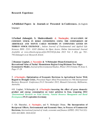 1
Research Experience
A.Published Papers in Journals or Presented in Conferences. (In English
language)
1.Farhad Jahangiri, S. Shahverdiani& A. Naeimyfar, EVALUATION OF
COMMON STOCK IN RISKY CONDITIONS USING THE COMPARISON OF
ARBITRAGE AND MONTE CARLO METHODS IN COMPANIES LISTED ON
TEHRAN STOCK EXCHANGE , Indian Journal of Fundamental and Applied Life
Sciences ISSN: 2231– 6345 (Online) An Open Access, Online International Journal
Available at www.cibtech.org/sp.ed/jls/2015/02/jls.htm 2015 Vol. 5 (S2), pp. 783-
792/Jahangiri et al. Research Article.
2.Houman Liaghati, A. Naeemifar & N.Mobarghei Dinan:Estimation on
Recreational Value of Tuchal Mountainous Region Using Hickman Two Stages
Econometric Model, Journal of Environmental Studies, Winter 2014,Volume 39, Issue 4,
Page:17-28
3. A.Naeimyfar, Optimization of Economic Decisions in Agricultural Sector With
Regard to Drought Crisis. Presented Paper (Oral Presentation) in 19th International
Business Research Conference,19-21 November 2012, Monash University, Melbourne,
Australia.
4.H. Liaghati, N.Mobarghei & A.Naeimyfar:Assessing the effect of gross domestic
product and energy consumption on water polution in Iran, tropentag 2012
(International Research on Food Security, Natural Resource Management and Rural
Developmen),19-21 september.Germany
5. Gh. Sharzehei, A. Naeimyfar, and N. Mobarghei Dinan. The Incorporation of
Reciprocal Effects, Environmental and Economic Ones, in Process of Commercial
Decisions, International journal of trade, economic and finance (IJTEF) 2012 Vol.3(1):
0301-033 ISSN: 2010-023X
 