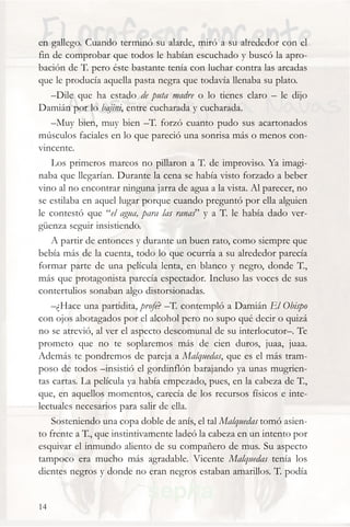 en gallego. Cuando terminó su alarde, miró a su alrededor con el
fin de comprobar que todos le habían escuchado y buscó la apro-
bación de T. pero éste bastante tenía con luchar contra las arcadas
que le producía aquella pasta negra que todavía llenaba su plato.
    –Dile que ha estado de puta madre o lo tienes claro – le dijo
Damián por lo bajini, entre cucharada y cucharada.
    –Muy bien, muy bien –T. forzó cuanto pudo sus acartonados
músculos faciales en lo que pareció una sonrisa más o menos con-
vincente.
    Los primeros mareos no pillaron a T. de improviso. Ya imagi-
naba que llegarían. Durante la cena se había visto forzado a beber
vino al no encontrar ninguna jarra de agua a la vista. Al parecer, no
se estilaba en aquel lugar porque cuando preguntó por ella alguien
le contestó que “el agua, para las ranas” y a T. le había dado ver-
güenza seguir insistiendo.
    A partir de entonces y durante un buen rato, como siempre que
bebía más de la cuenta, todo lo que ocurría a su alrededor parecía
formar parte de una película lenta, en blanco y negro, donde T.,
más que protagonista parecía espectador. Incluso las voces de sus
contertulios sonaban algo distorsionadas.
    –¿Hace una partidita, profe? –T. contempló a Damián El Obispo
con ojos abotagados por el alcohol pero no supo qué decir o quizá
no se atrevió, al ver el aspecto descomunal de su interlocutor–. Te
prometo que no te soplaremos más de cien duros, juaa, juaa.
Además te pondremos de pareja a Malquedas, que es el más tram-
poso de todos –insistió el gordinflón barajando ya unas mugrien-
tas cartas. La película ya había empezado, pues, en la cabeza de T.,
que, en aquellos momentos, carecía de los recursos físicos e inte-
lectuales necesarios para salir de ella.
    Sosteniendo una copa doble de anís, el tal Malquedas tomó asien-
to frente a T., que instintivamente ladeó la cabeza en un intento por
esquivar el inmundo aliento de su compañero de mus. Su aspecto
tampoco era mucho más agradable. Vicente Malquedas tenía los
dientes negros y donde no eran negros estaban amarillos. T. podía


14
 