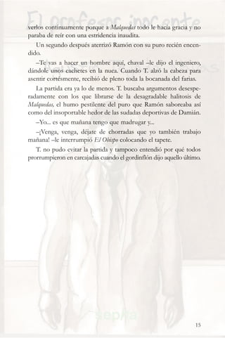 verlos continuamente porque a Malquedas todo le hacía gracia y no
paraba de reír con una estridencia inaudita.
   Un segundo después aterrizó Ramón con su puro recién encen-
dido.
   –Te vas a hacer un hombre aquí, chaval –le dijo el ingeniero,
dándole unos cachetes en la nuca. Cuando T. alzó la cabeza para
asentir cortésmente, recibió de pleno toda la bocanada del farias.
   La partida era ya lo de menos. T. buscaba argumentos desespe-
radamente con los que librarse de la desagradable halitosis de
Malquedas, el humo pestilente del puro que Ramón saboreaba así
como del insoportable hedor de las sudadas deportivas de Damián.
   –Yo... es que mañana tengo que madrugar y...
   –¡Venga, venga, déjate de chorradas que yo también trabajo
mañana! –le interrumpió El Obispo colocando el tapete.
   T. no pudo evitar la partida y tampoco entendió por qué todos
prorrumpieron en carcajadas cuando el gordinflón dijo aquello último.




                                                                  15
 