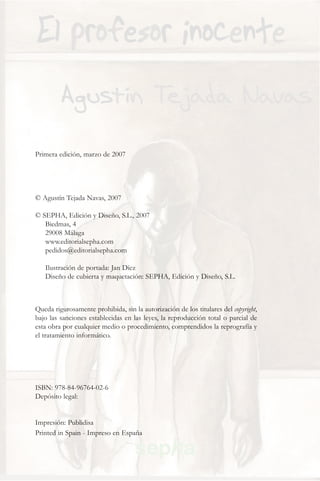 Primera edición, marzo de 2007




© Agustín Tejada Navas, 2007

© SEPHA, Edición y Diseño, S.L., 2007
   Biedmas, 4
   29008 Málaga
   www.editorialsepha.com
   pedidos@editorialsepha.com

   Ilustración de portada: Jan Díez
   Diseño de cubierta y maquetación: SEPHA, Edición y Diseño, S.L.



Queda rigurosamente prohibida, sin la autorización de los titulares del copyright,
bajo las sanciones establecidas en las leyes, la reproducción total o parcial de
esta obra por cualquier medio o procedimiento, comprendidos la reprografía y
el tratamiento informático.




ISBN: 978-84-96764-02-6
Depósito legal:


Impresión: Publidisa
Printed in Spain - Impreso en España
 